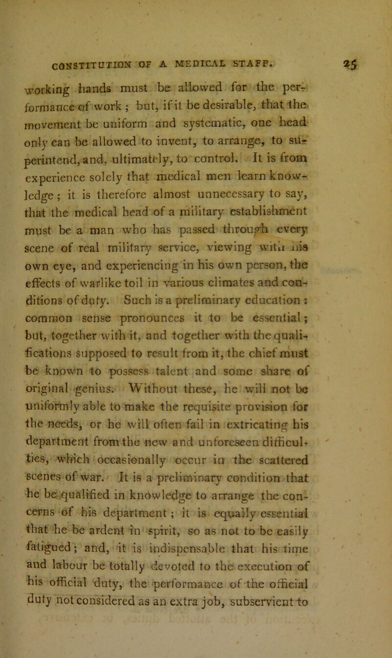 working iiands must be allowed for the per- formance of work ; but, if it be desirable, that the movement be uniform and systematic, one head only can be allowed to invent, to arrange, to su- perintend, and, ultimately, to control. It is from experience solely that medical men learn know- ledge ; it is therefore almost unnecessary to say, that the medical head of a military establishment must be a man who has passed through every scene of real military service, viewing with uis own eye, and experiencing in his own person, the effects of warlike toil in various climates and con- ditions of duty. Such is a preliminary education : common sense pronounces it to lie essential; but, together with it, and together with the quali- fications supposed to result from it, the chief must be known to possess talent and some share of original genius. Without these, he will not be uniformly able to make the requisite provision for the needs, or he will often fail in extricating his department from the new and unforeseen difficul- ties, winch occasionally occur in the scattered scenes of war. It is a preliminary condition that he be qualified in knowledge to arrange the con- cerns of his department ; it is equally essential that he be ardent in spirit, so as not to be easily fatigued ; and, it is indispensable that his time and labour be totally devoted to the execution of bis official duty, the performance of the official duty not considered as an extra job, subservient to