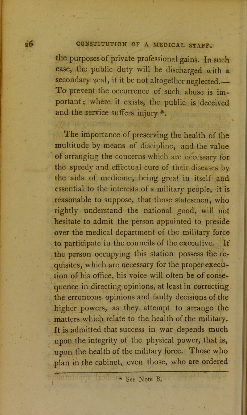 the purposes of private professional gains. In such case, the public duty will be discharged with a secondary zeal, if it be not altogether neglected.— To prevent the occurrence of such abuse is im- portant; where it exists, the public is deceived and the service suffers injury *. The importance of preserving the health of the multitude by means of discipline, and the value of arranging the concerns which are necessary for the speedy and effectual cure of their diseases by the aids of medicine, being great in itself and essential to the interests of a military people, it is reasonable to suppose, that those statesmen, who rightly understand the national good, will not hesitate to admit the person appointed to preside over the medical department of the military force to participate in the councils of the executive. If the person occupying this station possess the re- quisites, which are necessary for the proper execu- tion of his office, his voice will often be of conse- quence in directing opinions, at least in correcting the erroneous opinions and faulty decisions of the higher powers, as they, attempt to arrange the matters which relate to the health of the military. It is admitted that success in war depends much upon the integrity of the physical power, that is, upon the health of the military force. Those who plan in the cabinet, even those, who are ordered * See Note B.