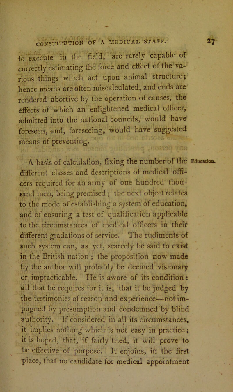 to execute in the field, are rarely capable of correctly estimating the force and effect of the va- rious things which act upon animal structure; hence means are often miscalculated, and ends are rendered abortive by the operation of causes, the effects of which an enlightened medical officer, admitted into the national councils, would have foreseen, and, foreseeing, would have suggested means of preventing. A basis of calculation, fixing the number of the Education, different classes and descriptions of medical offi- cers required for an army of one hundred thou- sand men, being premised ; the next object relates to the mode of establishing a system of education, and of ensuring a test of qualification applicable to the circumstances of medical officers in their different gradations of service. The rudiments of such system can, as yet, scarcely be said to exist in the British nation ; the proposition now made by the author will probably be deemed visionary or impracticable. He is aware of its condition; all that he requires for it is, that it be judged by the testimonies of reason and experience—not im- pugned by presumption and condemned by blind authority. If considered in all its circumstances, it implies nothing which is not easy in practice; it is hoped, that, if fairly tried, it will prove to be effective of purpose. It enjoins, in the first place, that no candidate for medical appointment