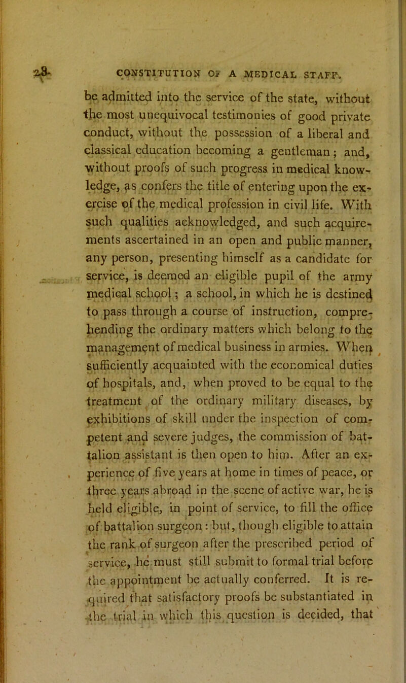 be admitted into the service of the state, without the most unequivocal testimonies of good private conduct, without the possession of a liberal and classical education becoming a gentleman; and, without proofs of such progress in medical know- ledge, confers the title of entering upon the ex- ercise of the medical profession in civil life. With such qualities acknowledged, and such acquire- ments ascertained in an open and public manner, any person, presenting himself as a candidate for service, is deemed an eligible pupil of the army medical school; a school, in which he is destined to pass through a course of instruction, compre- hending the ordinary matters which belong to the management of medical business in armies. When sufficiently acquainted with the economical duties of hospitals, and, when proved to be equal to the treatment of the ordinary military diseases, by exhibitions of skill under the inspection of com- petent and severe judges, the commission of bat- talion assistant is then open to him. After an ex- . perience of five years at home in times of peace, or three years abroad in the scene of active war, he is held eligible, in point of service, to fill the office of battalion surgeon : but, though eligible to attain the rank of surgeon after the prescribed period of service, lie must still submit to formal trial before the appointment be actually conferred. It is re- quired that satisfactory proofs be substantiated in the trial in which this question is decided, that