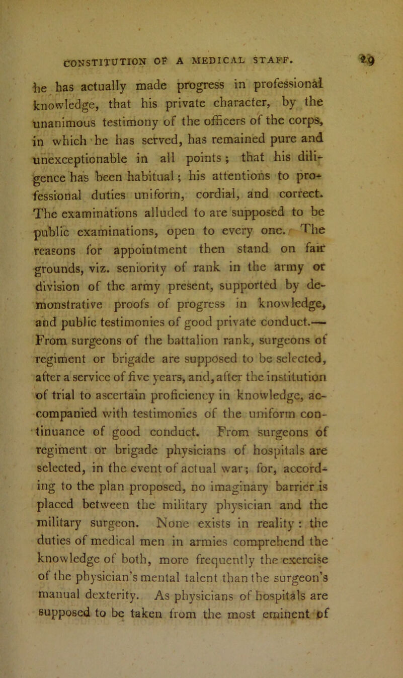 lie has actually made progress in professional knowledge, that his private character, by the unanimous testimony of the officers of the corps, in which he has served, has remained pure and unexceptionable in all points; that his dili- gence has been habitual; his attentions to pro^ fessional duties uniform, cordial, and correct. The examinations alluded to are supposed to be public examinations, open to every one. The reasons for appointment then stand on fair grounds, viz. seniority of rank in the army or division of the army present, supported by de- monstrative proofs of progress in knowledge, and public testimonies of good private conduct.— From surgeons of the battalion rank, surgeons of regiment or brigade are supposed to be selected, after a service of five years, and, after the institution of trial to ascertain proficiency in knowledge, ac- companied with testimonies of the uniform con- tinuance of good conduct. From surgeons of regiment or brigade physicians of hospitals are selected, in the event of actual war; for, accord- ing to the plan proposed, no imaginary barrier is placed between the military physician and the military surgeon. None exists in reality : the duties of medical men in armies comprehend the knowledge of both, more frequently the exercise of the physician’s mental talent than the surgeon’s manual dexterity. As physicians of hospitals are supposed to be taken from the most eminent of