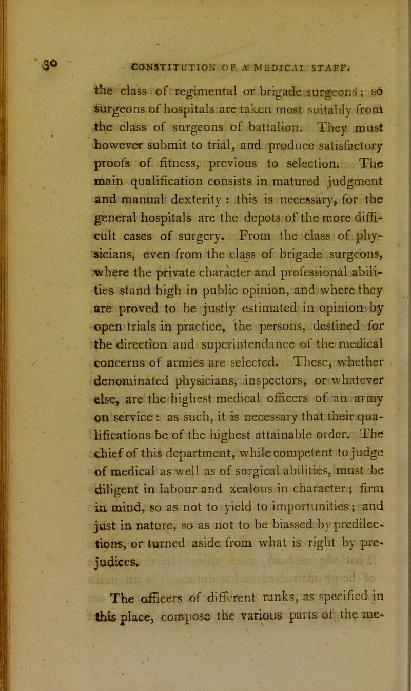 the class of regimental or brigade surgeons; sd surgeons of hospitals are taken most suitably from the class of surgeons of battalion. They must however submit to trial, and produce satisfactory proofs of fitness, previous to selection. The main qualification consists in matured judgment and manual dexterity : this is necessary, for the general hospitals are the depots of the more diffi- cult cases of surgery. From the class of phy- sicians, even from the class of brigade surgeons, where the private character and professional abili- ties stand high in public opinion, and where they are proved to be justly estimated in opinion by open trials in practice, the persons, destined for the direction and superintendance of the medical concerns of armies are selected. These, whether denominated physicians, inspectors, or whatever else, are the highest medical officers of an army on service : as such, it is necessary that their qua- lifications be of the highest attainable order. The chief of this department, while competent tojudge of medical as well as of surgical abilities, must be diligent in labour and zealous in character; firm in. mind, so as not to yield to importunities; and just in nature, so as not to be biassed by predilec- tions, or turned aside from what is right by pre- judices. The officers of different ranks, as specified in this place, compose the various parts of the me-