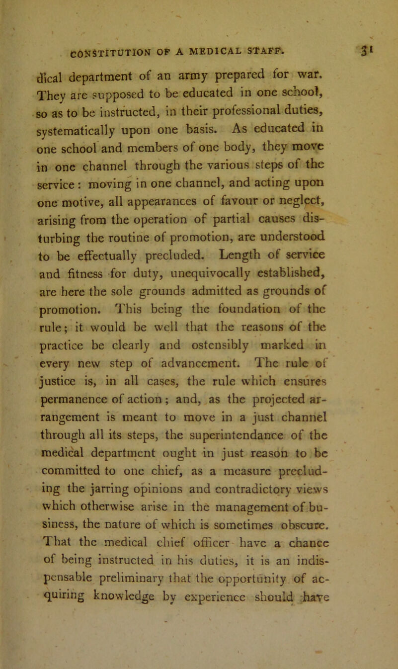 dical department of an army prepared for war. They are supposed to be educated in one school, so as to be instructed, in their professional duties, systematically upon one basis. As educated in one school and members of one body, they move in one channel through the various steps of the service : moving in one channel, and acting upon one motive, all appearances of favour or neglect, arising from the operation of partial causes dis- turbing the routine of promotion, are understood to be effectually precluded. Length of service and fitness for duty, unequivocally established, are here the sole grounds admitted as grounds of promotion. This being the foundation of the rule; it would be well that the reasons of the practice be clearly and ostensibly marked in every new step of advancement. The rule of justice is, in all cases, the rule which ensures permanence of action ; and, as the projected ar- rangement is meant to move in a just channel through all its steps, the superintendance of the medical department ought in just reason to be committed to one chief, as a measure preclud- ing the jarring opinions and contradictory views which otherwise arise in the management of bu- siness, the nature of which is sometimes obscure. That the medical chief officer have a chance of being instructed in his duties, it is an indis- pensable preliminary that the opportunity of ac- quiring knowledge by experience should have