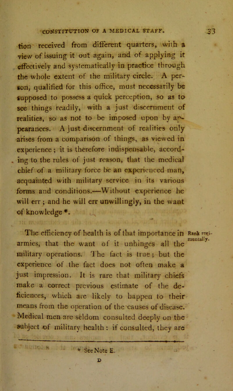 tion received from different quarters, with a view of issuing it out again, and of applying it effectively and systematically in practice through the whole extent of the military circle. A per- son, qualified for this office, must necessarily be supposed to possess a quick perception, so as to see things readily, with a just discernment of realities, so as not to be imposed upon by ap- pearances. A just discernment of realities only arises from a comparison of things, as viewed in experience; it is therefore indispensable, accord- ing to the rules of just reason, that the medical chief of a military force be an experienced man, acquainted with military service in its various forms and conditions.—Without experience he will err ; and he will err unwillingly, in the want of knowledge *. The efficiency of health is of that importance in Rank r«;i- • i i /- • i • ... mentally. armies, that the want of it unhinges all the military operations. The fact is true; but the experience of the fact does not often make a just impression. It is rare that military chiefs make a correct previous estimate of the de- ficiences, which are likely to happen to their means from the operation of the causes of disease. Medical men are seldom consulted deeply on the subject of military health : if consulted, they are h * See Note E. i D