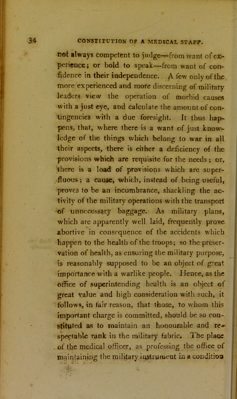 not always competent to judge—from want of ex- perience; or bold to speak—from want of con- fidence in their independence. ^ few only of the more experienced and more discerning of military leaders view the operation of morbid causes with a just eye, and calculate the amount of con- tingencies with a due foresight. It thus hap- pens, that, where there is a want of just know- ledge of the things which belong to war in all their aspects, there is either a deficiency of the provisions which are requisite for the needs; or, there is a load of provisions which are super- fluous ; a cause, which, instead of being useful, proves to be an incumbrance, shackling the ac- tivity of the military operations with the transport of unnecessary baggage. As military plans, which are apparently well laid, frequently prove abortive in consequence of the accidents which happen to the health of the troops; so the preser- vation of health, as ensuring the military purpose, - 1 is reasonably supposed to be an object of great importance with a warlike people. Hence, as the office of superintending health is an object of great yalue and high consideration with such, it follows, in fair reason, that those, to whom this important charge is committed, should be so con- stituted as to maintain an honourable and re- spectable rank in the military fabric. The place . of the medical officer, as professing the office of maintaining the military instrument in a condition