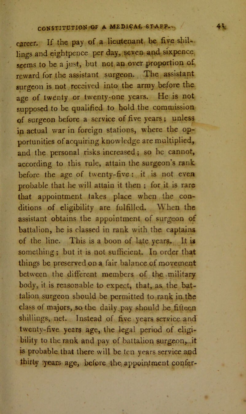 career. If the pay of a lieutenant be five shil- lings and eightpence per day, seven and sixpence, seems to be a just, but not an over proportion of reward for the assistant surgeon. The assistant surgeon is not received into the army before the age of twenty or twenty-one years. He is not supposed to be qualified to bold the commission of surgeon before a service of five years; unless in actual war in foreign stations, where the op- portunities of acquiring knowledge are multiplied, and the personal risks increased; so he cannot, according to this rule, attain the surgeon’s rank, before the age of twenty-five ; it is not even probable that he will attain it then ; for it is rare that appointment takes place when the con- ditions of eligibility are fulfilled. When the assistant obtains the appointment of surgeon of battalion, he is classed in rank with the captains of the line. This is a boon of late years. It is something; but it is not sufficient. In order that things be preserved on a fair balance of movement between the different members of the military body, it is reasonable to expect, that, as the bat- talion surgeon should be permitted to rank in the class ot majors, so the daily .pay should be fifteen shillings, net. Instead of five years service and twenty-five years age, the legal period of eligi- bility to the rank and pay of battalion surgeon,, it is probable that there will be ten years service and thirty years age, before the appointment confer-