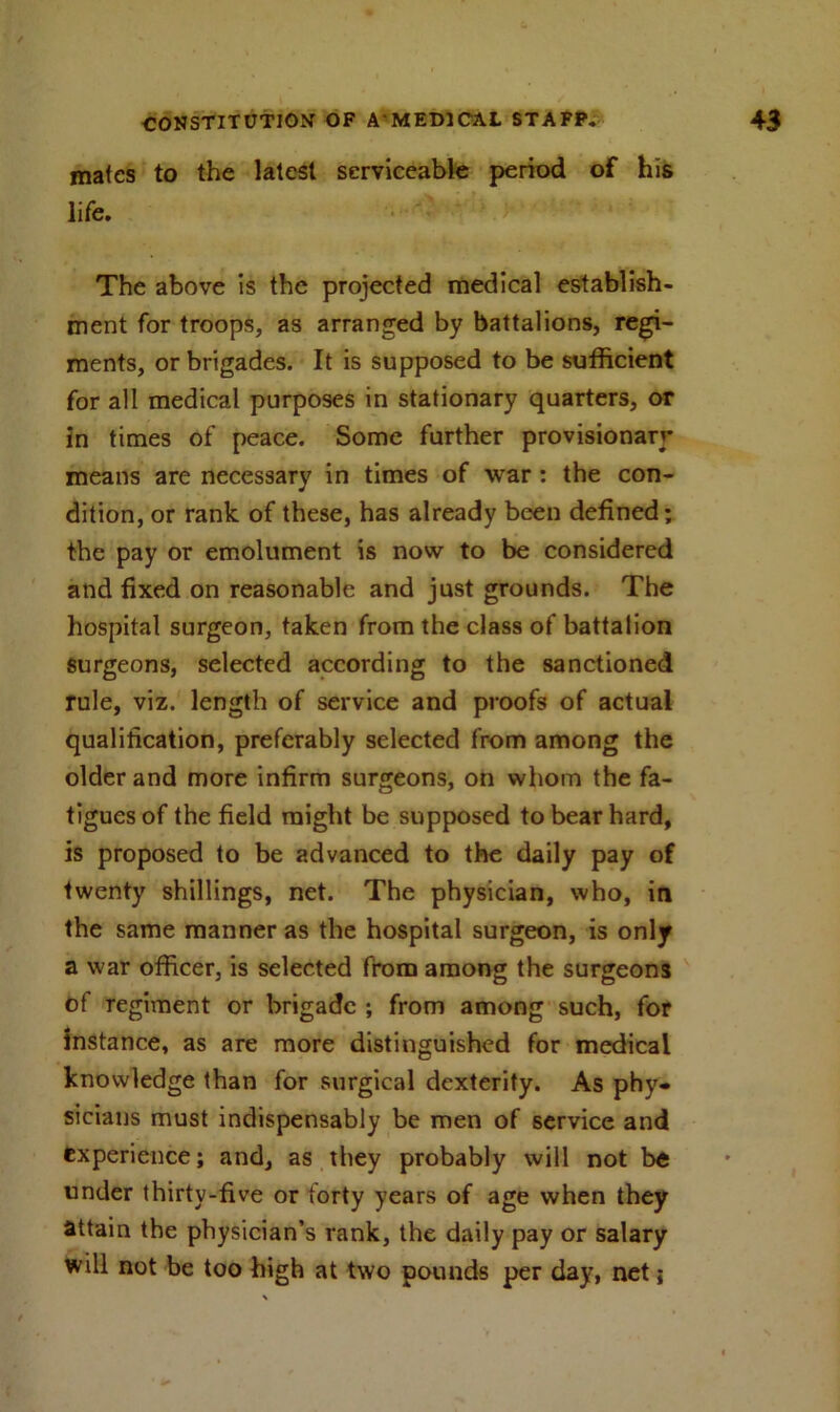 mates to the latest serviceable period of his life. The above is the projected medical establish- ment for troops, as arranged by battalions, regi- ments, or brigades. It is supposed to be sufficient for all medical purposes in stationary quarters, or in times of peace. Some further provisionary means are necessary in times of war : the con- dition, or rank of these, has already been defined; the pay or emolument is now to be considered and fixed on reasonable and just grounds. The hospital surgeon, taken from the class of battalion surgeons, selected according to the sanctioned rule, viz. length of service and proofs of actual qualification, preferably selected from among the older and more infirm surgeons, on whom the fa- tigues of the field might be supposed to bear hard, is proposed to be advanced to the daily pay of twenty shillings, net. The physician, who, in the same manner as the hospital surgeon, is only a war officer, is selected from among the surgeons of regiment or brigade ; from among such, for instance, as are more distinguished for medical knowledge than for surgical dexterity. As phy- sicians must indispensably be men of service and experience; and, as they probably will not be under thirty-five or forty years of age when they attain the physician’s rank, the daily pay or salary will not be too high at two pounds per day, net;