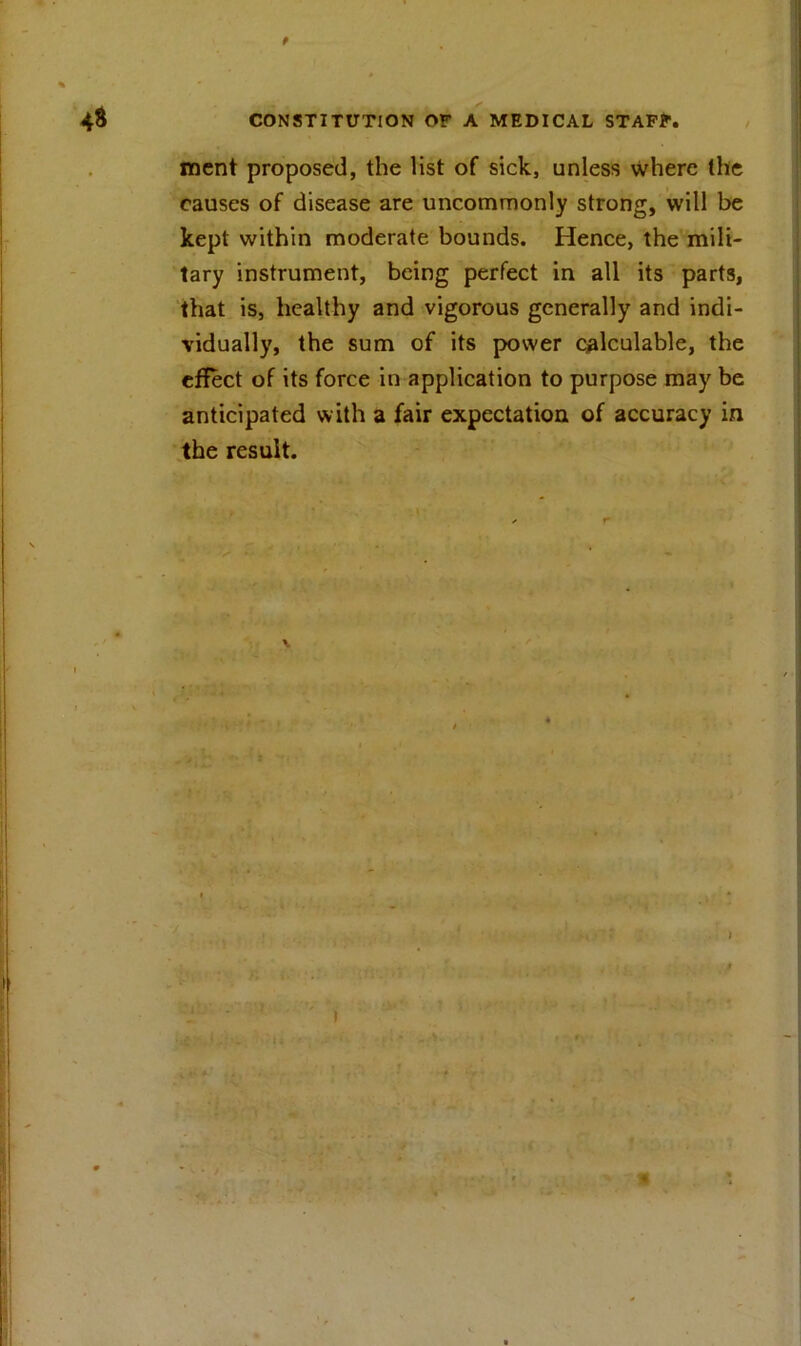 f 48 CONSTITUTION OF A MEDICAL STAFF. ment proposed, the list of sick, unless where the causes of disease are uncommonly strong, will be kept within moderate bounds. Hence, the mili- tary instrument, being perfect in all its parts, that is, healthy and vigorous generally and indi- vidually, the sum of its power calculable, the effect of its force in application to purpose may be anticipated with a fair expectation of accuracy in the result. V t ■■i ' - ' ' ‘ v 4.4' f f 1 * ' 79