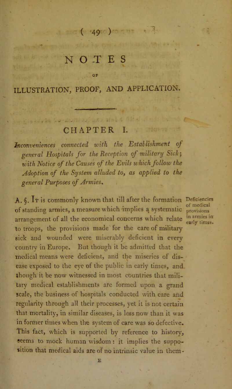 N O -T E S OF ILLUSTRATION, PROOF, AND APPLICATION. CHAPTER I. Inconveniences connected with the Establishment of general Hospitals for the Reception of military Siclt; with Notice of the Causes of the Evils which follow the Adoption of the System alluded to, as applied to the general Purposes of Armies. A. §. It is commonly known that till after the formation of standing armies, a measure which implies a systematic arrangement of all the economical concerns which relate to troops, the provisions made for the care of military sick and wounded were miserably deficient in every country in Europe. But though it be admitted that the medical means were deficient, and the miseries of dis- ease exposed to the eye of the public in early times, and though it be now witnessed in most countries that mili- tary medical establishments are formed upon a grand scale, the business of hospitals conducted with care and regularity through all their processes, yet it is not certain that mortality, in similar diseases, is less now than it was in former times when the system of care was so defective. This fact, which is supported by reference to history, seems to mock human wisdom : it implies the suppo- sition that medical aids are of no intrinsic value in them- Deficiencies of medical provisions in armies in early times. E