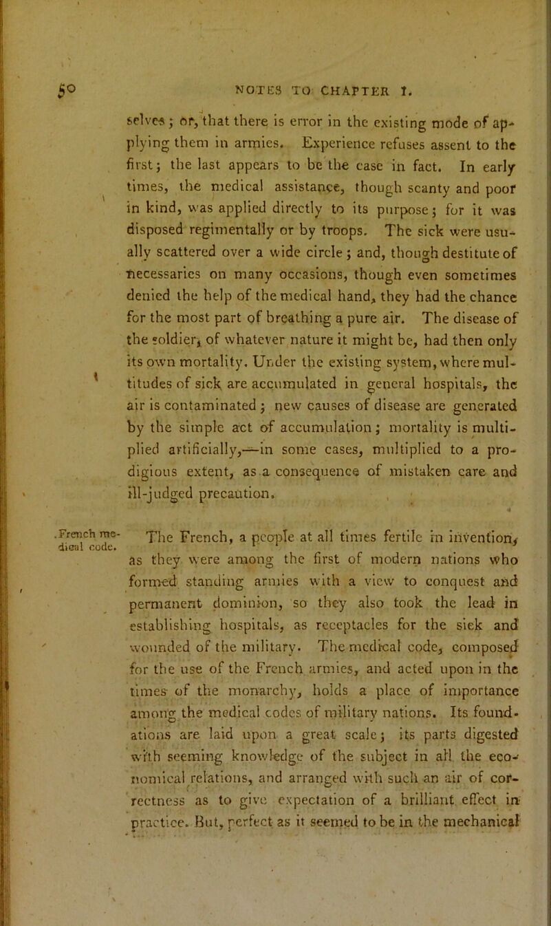 I .French me- dUcal code. _ -J # selves ; or, that there is error in the existing mode of ap- plying them in armies. Experience refuses assent to the first; the last appears to be the ease in fact. In early times, the medical assistance, though scanty and poor in kind, was applied directly to its purpose; for it was disposed regimentally or by troops. The sick were usu- ally scattered over a wide circle; and, though destitute of ■necessaries on many occasions, though even sometimes denied the help of the medical hand, they had the chance for the most part of breathing a pure air. The disease of the soldier, of whatever nature it might be, had then only its own mortality. Under the existing system, where mul- titudes of sick are accumulated in general hospitals, the air is contaminated ; new causes of disease are generated by the simple act of accumulation; mortality is multi- plied artificially,—in some cases, multiplied to a pro- digious extent, as a consequence of mistaken care and ill-judged precaution. 4 The French, a people at all times fertile in invention/ as they were among the first of modern nations who formed standing armies with a view to conquest and permanent dominion, so they also took the lead in establishing hospitals, as receptacles for the siek and wounded of the military. The medical code, composed for the use of the French armies, and acted upon in the times of the monarchy, holds a place of importance among the medical codes of military nations. Its found- ations are laid upon a great scale; its parts digested with seeming knowledge of the subject in all the eco- nomical relations, and arranged with such an air of cor- rectness as to give expectation of a brilliant effect in practice. But, perfect as it seemed to be in the mechanical