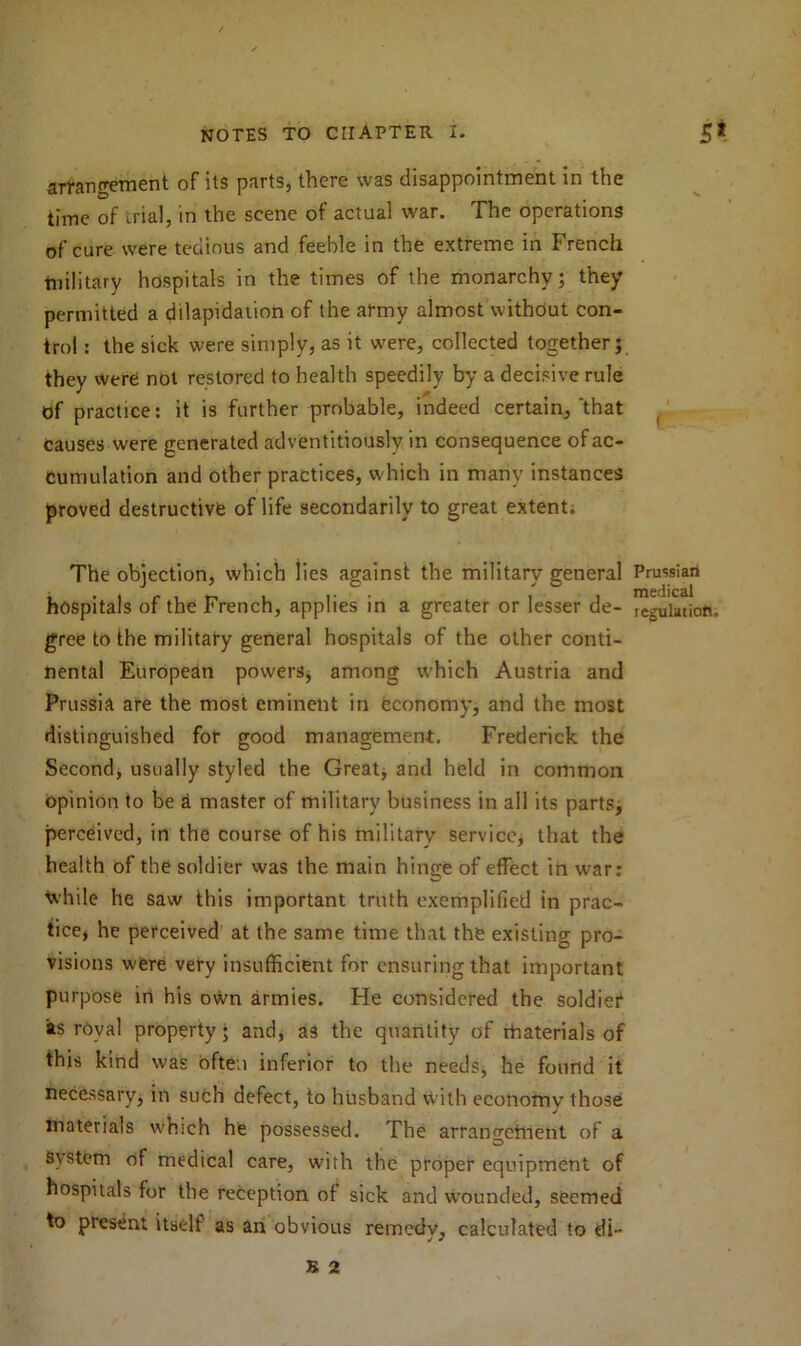 arrangement of its parts, there was disappointment in the time of trial, in the scene of actual war. The operations of cure were tedious and feeble in the extreme in French tnilitary hospitals in the times of the monarchy; they permitted a dilapidation of the army almost without con- trol : the sick were simply, as it were, collected together; they were not restored to health speedily by a decisive rule of practice: it is further probable, indeed certain,'that causes were generated adventitiously in consequence of ac- cumulation and other practices, which in many instances proved destructive of life secondarily to great extent: The objection, which lies against the military general Prussian hospitals of the French, applies in a greater or lesser de- regulation, gree to the military general hospitals of the other conti- nental European powers* among which Austria and Prussia are the most eminent in economy, and the most distinguished for good management. Frederick the Second, usually styled the Great, and held in common opinion to be a master of military business in all its parts, perceived, in the course of his military service, that the health of the soldier was the main hinge of effect in war: Ivhile he saw this important truth exemplified in prac- tice, he perceived at the same time that the existing pro- visions were very insufficient for ensuring that important purpose in his own armies. Fie considered the soldier as royal property; and, as the quantity of rhaterials of this kind was often inferior to the needs, he found it necessary, in such defect, to husband with economy those materials which he possessed. The arrangement of a System of medical care, with the proper equipment of hospitals for the reception of sick and wounded, seemed to present itself as an obvious remedv, calculated to di- B 2