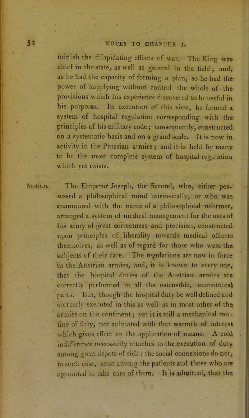 nnnish the dilapidating effects of war. The King was chief in the state, as well as general in the field; and, as he had the capacity of forming a plan, so he had the power of supplying without control the whole of the provisions which his experience discovered to be useful in his purposes. In execution of this view, he formed a system of hospital regulation corresponding with the principles of his military code ; consequently, constructed on a systematic basis and on a grand scale. It is now in activity in the Prussian armies; and it is held by many to be the most complete system of hospital regulation which vet exists. . j The Emperor Joseph, the Second, who, either pos- sessed a philosophical mind intrinsically, or who was enamoured with the name of a philosophical reformer, arranged a system of medical management for the uses of his army of great correctness and precision, constructed upon principles of liberality towards medical officers themselves, as well as of regard for those who were the subjects of their care. The regulations are now in force in the Austrian armies, and, it is known to everyone, that the hospital duties of the Austrian armies are correctly performed in all the ostensible, economical parts. But, though the hospital duty be well defined and correctly executed in this as well as in most other of the armies on the continent; yet it is still a mechanical rou- tine of duty, not animated with that warmth of interest which gives effect to the application of means. A cold indifference necessarily attaches to the execution of duty among great depots of sick : the social connexions do not, iu such case, exist among the patients and those who are appointed to take care of them. It is admitted, that the