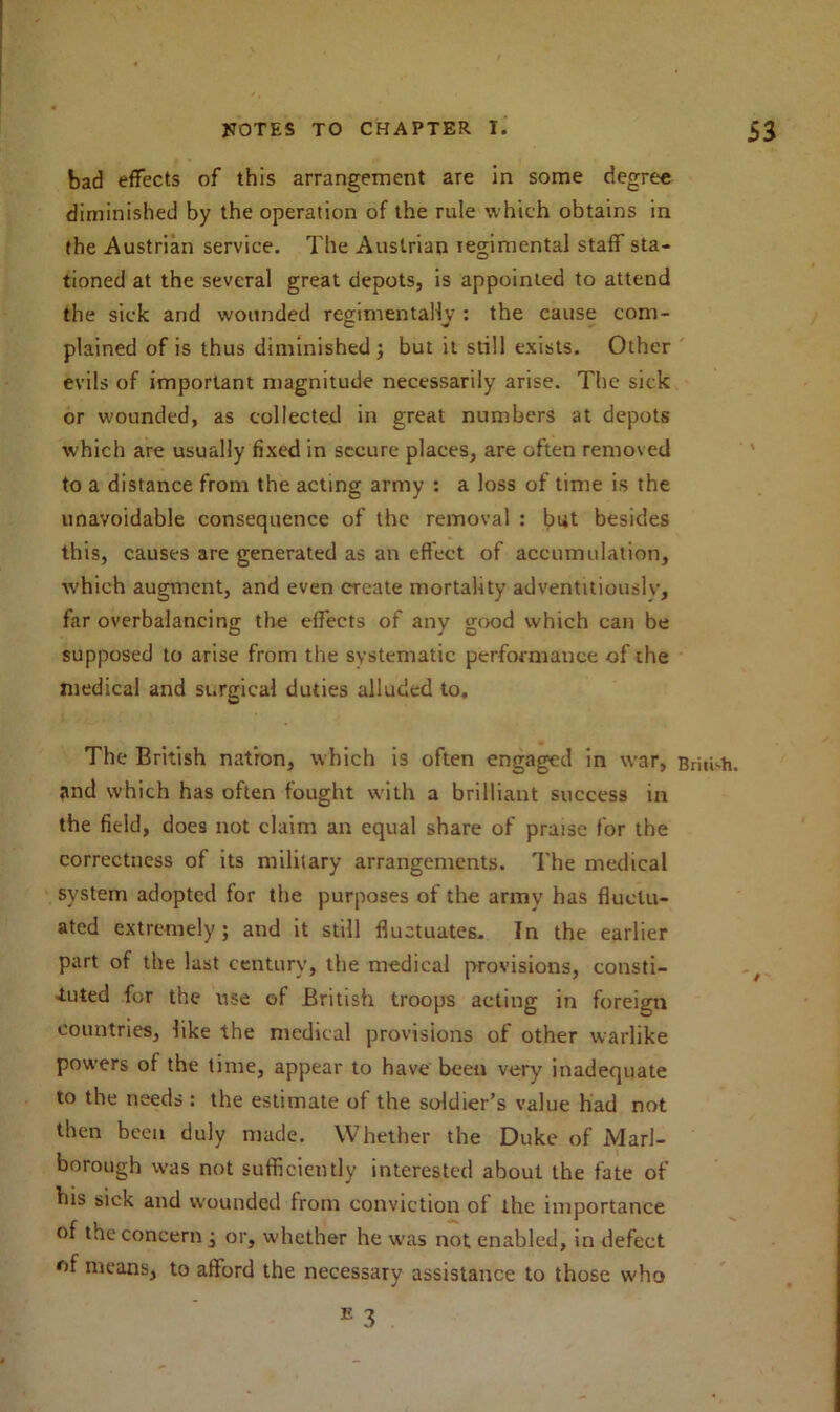 bad effects of this arrangement are in some degree diminished by the operation of the rule which obtains in the Austrian service. The Austrian regimental staff sta- tioned at the several great depots, is appointed to attend the sick and wounded regimen tally : the cause com- plained of is thus diminished ; but it still exists. Other evils of important magnitude necessarily arise. The sick or wounded, as collected in great numbers at depots which are usually fixed in secure places, are often removed to a distance from the acting army : a loss of time is the unavoidable consequence of the removal : but besides this, causes are generated as an effect of accumulation, which augment, and even create mortality adventitiously, far overbalancing the effects of any good which can be supposed to arise from the systematic performance of the medical and surgical duties alluded to. The British natron, which is often engaged in war, British, and which has often fought with a brilliant success in the field, does not claim an equal share of praise for the correctness of its military arrangements. The medical system adopted for the purposes of the army has fluctu- ated extremely; and it still fluctuates. In the earlier part of the last century, the medical provisions, consti- tuted for the use of British troops acting in foreign countries, like the medical provisions of other warlike powers of the time, appear to have been very inadequate to the needs : the estimate of the soldier’s value had not then been duly made. Whether the Duke of Marl- borough w-as not sufficiently interested about the fate of his sick and wounded from conviction of the importance of the concern j or, whether he was not enabled, in defect of means, to afford the necessary assistance to those who