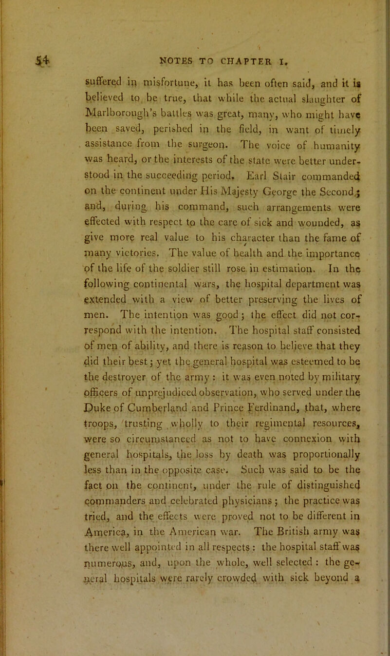 suffered in misfortune, it has been often said, and it is believed to be true, that while the actual slaughter of Marlborough’s battles was great, many, who might have been saved, perished in the field, in want of timely assistance from the surgeon* The voice of humanity was heard, or the interests of the state were better under- stood in the succeeding period, Earl Stair commander! on the continent under His Majesty George the Second*; and, during his command, such arrangements wrere effected with respect to the care of sick and wounded, as give more real value to his character than the fame of many victories. The value of health and the importance of the life of the soldier still rose, in estimation. In the following continental wars, the hospital department was extended with a view of better preserving the lives of men. The intention was good; the effect did not cor- respond with the intention. The hospital staff consisted of men of ability, and there is reason to believe that they did their best; yet the general hospital was esteemed to be the destroyer of the army : it was even noted by military officers of unprejudiced observation, who served under the Duke of Cumberland and Prince Ferdinand, that, where troops,'trusting vvholly to their regimental resources, were so circumstanced as not to have connexion with general hospitals, the loss by death was proportionally less than in the opposite case. Such was said to be the fact on the continent, under the rule of distinguished commanders and celebrated physicians; the practice was tried, and the effects were proved not to be different in America, in the American war. The British army was there well appointed in all respects : the hospital staff was numerous, and, upon the whole, well selected : the ge- neral hospitals were rarely crowded with sick beyond a