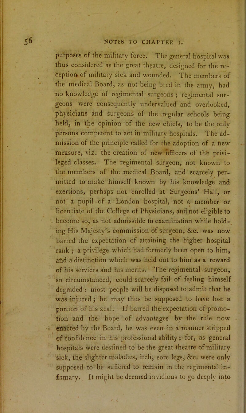 purposes of the military force. The general hospital waa thus considered as the great theatre, designed for the re- ception of military sick and wounded. The members of the medical Board, as not being bred in the army, had no knowledge of regimental surgeons ; regimental sur- geons were consequently undervalued and overlooked, physicians and surgeons of the regular schools being held, in the opinion of the new chiefs, to be the only persons competent to act in military hospitals. The ad- mission of the principle called for the adoption of a new measure, viz. the creation of new officers of th'e privi- leged classes. The regimental surgeon, not known to the members of the medical Board, and scarcely per- mitted to make himself known by his knowledge and exertions, perhaps not enrolled at Surgeons’ Hall, or not a pupil of a London hospital, not a member or licentiate of the College of Physicians, and not eligible to become so, as not admissible to examination while hold-*, ing His Majesty’s commission of surgeon, &c. was now barred the expectation of attaining the higher hospital rank ; a privilege which had formerly been open to him, afid a distinction which was held out to him as a reward of his services and his merits. The regimental surgeon, so circumstanced, could scarcely fail of feeling himself degraded : most people will be disposed to admit that he was injured ; he may thus be supposed to have lost a portion of his zeal. If barred the expectation of promo- tion and the hope of advantages by the rule now enacted by the Board, he was even in a manner stripped of confidence in his professional ability; for, as general hospitals were destined to be the great theatre of military sick, the slighter maladies, itch, sore legs, &c. were only supposed to be suffered to remain in the regimental in- firmary. It might be deemed invidious to go deeply into