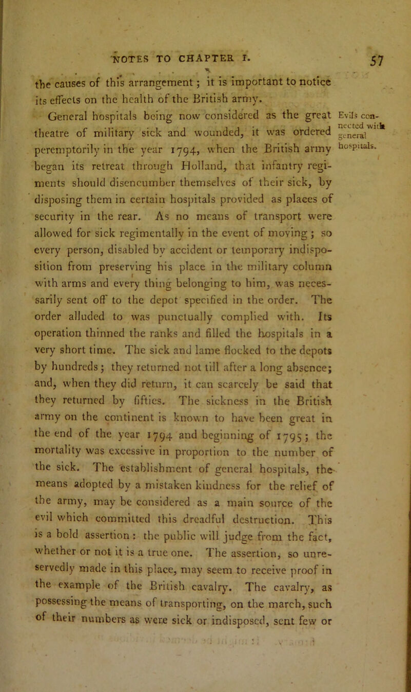 the causes of this arrangement; it is important to notice its effects on the health of the British army. General hospitals being now considered as the great theatre of military sick and wounded, it was ordered peremptorily in the year 1794, when the British army began its retreat through Holland, that infantry regi- ments should disencumber themselves of their sick, by disposing them in certain hospitals provided as places of security in the rear. As no means of transport were allowed for sick regimentally in the event of moving ; so every person, disabled by accident or temporary indispo- sition from preserving his place in the military column with arms and every thing belonging to him, was neces- sarily sent off to the depot specified in the order. The order alluded to was punctually complied with. Its operation thinned the ranks and filled the hospitals in a very short time. The sick and lame flocked to the depots by hundreds; they returned not till after a long absence; and, when they did return, it can scarcely be said that they returned by fifties. The sickness in the British army on the continent is known to have been great in the end of the year 1794 and beginning of 1795; the mortality was excessive in proportion to the number of the sick. The establishment of general hospitals, the means adopted by a mistaken kindness for the relief of the army, may be considered as a main source of the evil which committed this dreadful destruction. This is a bold assertion : the public will judge from the fact, whether or not it is a true one. The assertion, so unre- servedly made in this place, may seem to receive proof in the example of the British cavalry. The cavalry, as possessing the means of transporting, on the inarch, such of their numbers as were sick or indisposed, sent few or Evils con- nected with general hospitals.