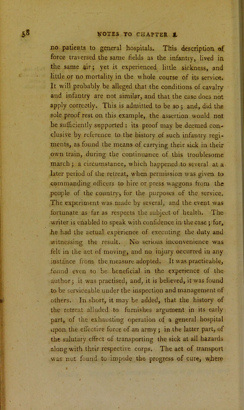 no patients to general hospitals. This description of force traversed the same fields as the infantry, lived in the same air; yet it experienced little sickness, and little or no mortality in the whole course of its service. It will probably be alleged that the conditions of cavalry and infantry are not similar, and that the case does not apply correctly. This is admitted to be so; and, did the sole proof rest on this example, the assertion would not be sufficiently supported : its proof may be deemed con- clusive by reference to the history of such infantry regi- ments, as found the means of carrying their sick in their own train, during the continuance of this troublesome march ; a circumstance, which happened to several at a later period of the retreat, when permission was given to commanding officers to hire or press waggons from the people of the country, for the purposes of the service. The experiment was made by several, and the event was fortunate as far as respects the subject of health. The writer is enabled to speak with confidence in the case ; for, he had the actual experience of executing the duty and witnessing the result. No serious inconvenience was felt in the act of moving, and no injury occurred in any instance from the measure adopted. It w^as practicable, found even to be beneficial in the experience of the author; it was practised, and, it is believed, it was found to be serviceable under the inspection and management of others. In short, it may be added, that the history of the retreat alluded to furnishes argument in its early part, of the exhausting operation of a general hospital upon the effective force of an army ; in the latter part, of the salutary effect of transporting the sick at all hazards along w-ith their respective corps. The act of transport was not found to impede the progress of cure, where I