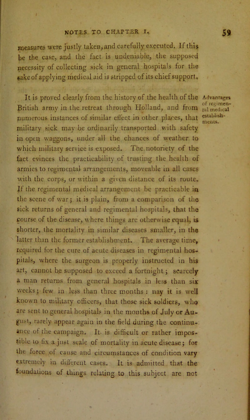 NOTES TO CHAPTER I. 59 measures were justly taken, and carefully executed. If this be the case, and the fact is undeniable, the supposed necessity of collecting sick in general hospitals for the sake of applying medical aid is stripped of its chief support. It is proved clearly from the history of the health of the Advantages British army in the retreat through Holland, and from °ai medial numerous instances of similar effect in other places, that estaL,llsh* military sick may be ordinarily transported with safety in open waggons, under all the chances of weather to which military service is-exposed. The notoriety of the fact evinces the practicability of trusting the health of armies to regimental arrangements, moveable in all cases with the corps, or within a given distance of its route. If the regimental medical arrangement be practicable in the scene of war; it is plain, from a comparison of the sick returns of general and regimental hospitals, that the course of the disease, where things are otherwise equal, is shorter, the mortality in similar diseases smaller, in the latter than the former establishment. The average time, required for the cure of acute diseases in regimental hos- pitals, where the surgeon is properly instructed in his art, cannot b,e supposed to exceed a fortnight; scarcely a man returns from general hospitals in less than six weeks; few in less than three months : nay it is well known to military officers, that those sick soldiers, who are sent to general hospitals in the months of July or Au- gust, rarely appear again in the field during the continu- ance ot the campaign. It- is difficult or rather impos- sible to fix a just scale of mortality in acute disease; for the force of cause and circumstances of condition vary extremely in different cases. It is admitted that the foundations of things relating to this subject are not