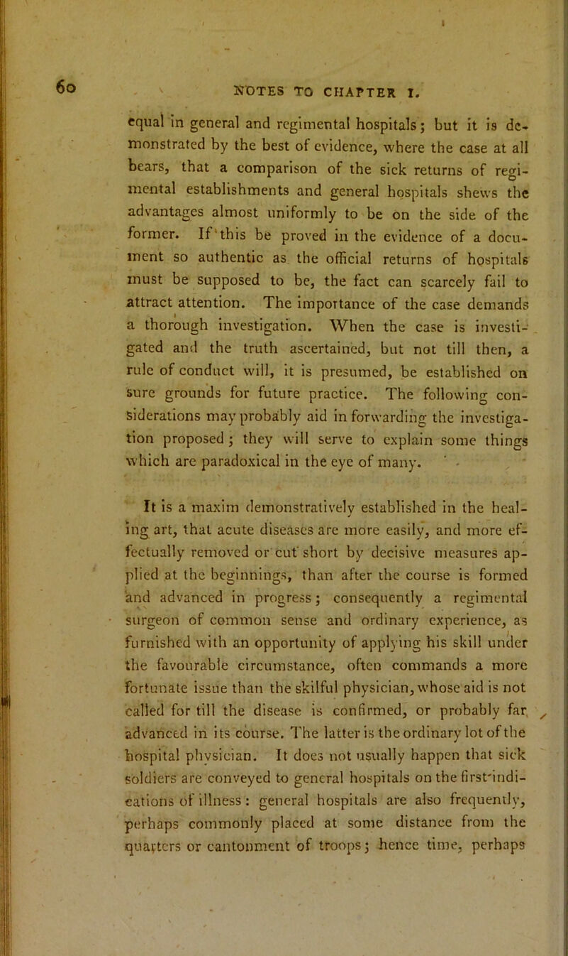 equal in general and regimental hospitals; but it is de- monstrated by the best of evidence, where the case at all bears, that a comparison of the sick returns of regi- mental establishments and general hospitals shews the advantages almost uniformly to be on the side of the former. If this be proved in the evidence of a docu- ment so authentic as the official returns of hospitals must be supposed to be, the fact can scarcely fail to attract attention. The importance of the case demands a thorough investigation. When the case is investi- gated and the truth ascertained, but not till then, a rule of conduct will, it is presumed, be established on sure grounds for future practice. The following con- siderations may probably aid in forwarding the investiga- tion proposed ; they will serve to explain some things which are paradoxical in the eye of many. ' • It is a maxim demonstratively established in the heal- J ing art, that acute diseases are more easily, and more ef- fectually removed or cut short by decisive measures ap- plied at the beginnings, than after the course is formed and advanced in progress; consequently a regimental surgeon of common sense and ordinary experience, as furnished with an opportunity of applying his skill under the favourable circumstance, often commands a more fortunate issue than the skilful physician, whose aid is not called for till the disease is confirmed, or probably far , advanced in its course. The latter is the ordinary lot of the hospital physician. It does not usually happen that sick soldiers are conveyed to general hospitals on the first'indi- cations of illness': general hospitals are also frequently, perhaps commonly placed at some distance from the quarters or cantonment of troops; hence time, perhaps