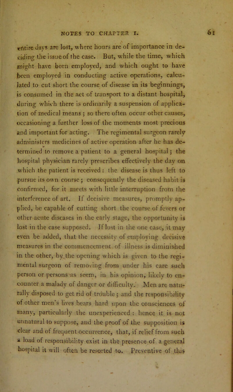 entire davs are lost, where hours are of importance in de- ciding the is8iieof the case. But, while the time, which might have been employed, and which ought to have been employed in conducting active operations, calcu- lated to cut short the course of disease in its beginnings, is consumed in the act of transport to a distant hospital, during which there is ordinarily a suspension of applica- tion of medical means ; so there often occur other causes, occasioning a further loss of the moments most precious and important for acting. The regimental surgeon rarelv administers medicines of active operation after he has de- termined to remove a patient to a general hospital; the hospital physician rarely prescribes effectively the day on which the patient is received : the disease is thus left to pursue its own course ; consequently the diseased habit is confirmed, for it meets with little interruption from the interference of art. If decisive measures, promptly ap- plied, be capable of cutting short the course of fevers or other acute diseases in the early stage, the opportunity is lost in the case supposed. If lost in the one case, it may even be added, that the necessity of employing decisive measures in the commencement of illness is diminished in the other, by the opening which is given to the regi- mental surgeon of removing from under his care such person or persons as seem, in his opinion, likely to en- counter a malady of danger or difficulty. Men are natu- rally disposed to get rid of trouble; and the responsibility of other men s lives bears hard upon the consciences of many, particularly the unexperienced : hence it is not unnatural to suppose, and the proof of the supposition is clear and of frequent occurrence, that, if relief from such a load of responsibility exist in the presence of a general hospital it will often be resorted to. Preventive of this