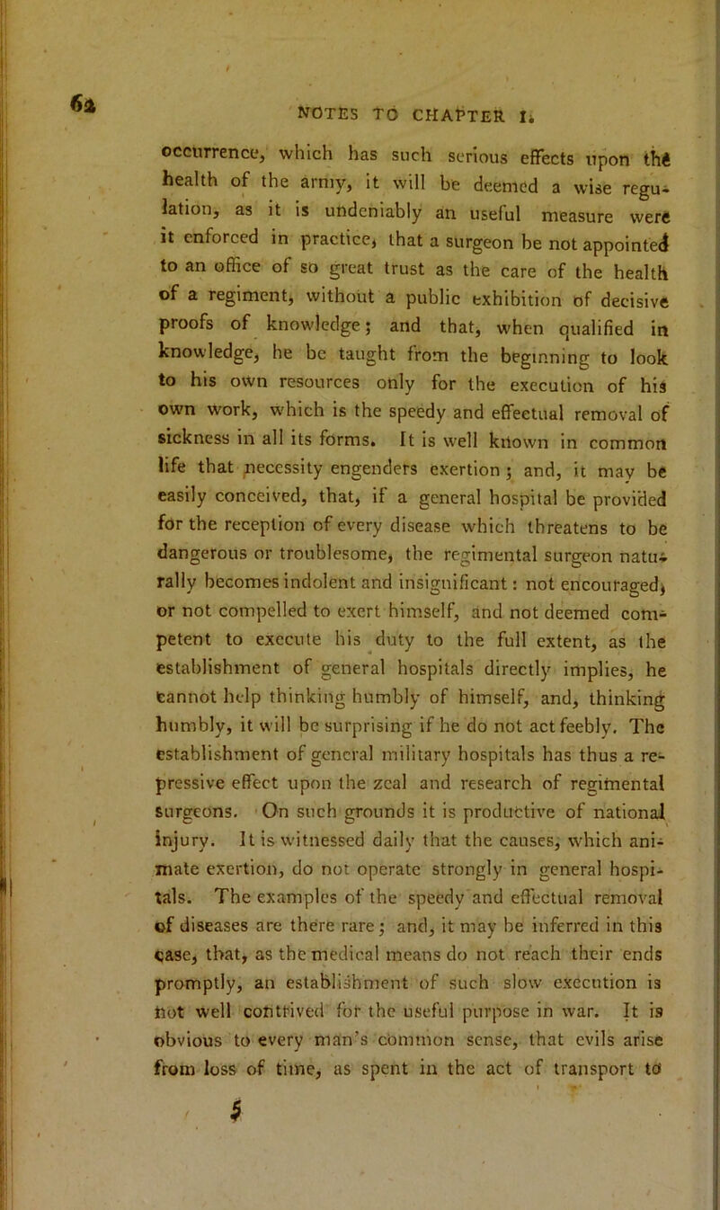 occurrence, which has such serious effects upon thi health of the army, it will be deemed a wise regu- lation, as it is undeniably an useful measure were it enforced in practice, that a surgeon be not appointed to an office of so great trust as the care of the health of a regiment, without a public exhibition of decisive proofs of knowledge; and that, when qualified in knowledge, he be taught from the beginning to look to his own resources only for the execution of his own work, which is the speedy and effectual removal of sickness in all its forms. It is well known in common life that necessity engenders exertion ; and, it may be easily conceived, that, if a general hospital be provided for the reception of every disease which threatens to be dangerous or troublesome, the regimental surgeon natui rally becomes indolent and insignificant: not encouraged, or not compelled to exert himself, and not deemed com- petent to execute his duty to the full extent, as the establishment of general hospitals directly implies, he Cannot help thinking humbly of himself, and, thinking humbly, it will be surprising if he do not act feebly. The establishment of general military hospitals has thus a re- pressive effect upon the zeal and research of regimental surgeons. On such grounds it is productive of national injury. It is witnessed daily that the causes, which ani- mate exertion, do not operate strongly in general hospi- tals. The examples of the speedy and effectual removal ©f diseases are there rare; and, it may be inferred in this case, that, as the medical means do not reach their ends promptly, an establishment of such slow execution is tiot well contrived for the useful purpose in war. It is obvious to every man’s common sense, that evils arise from loss of time, as spent in the act of transport td