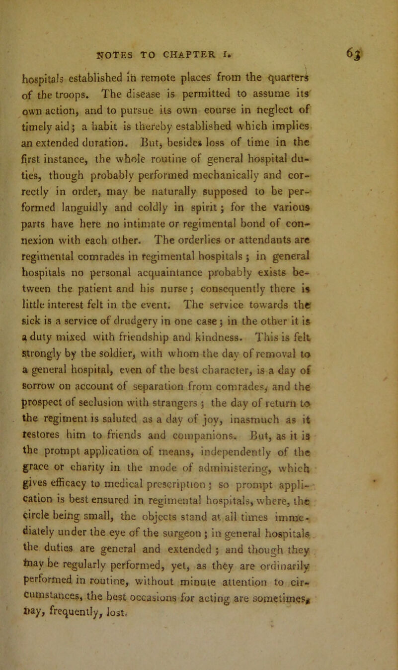 hospitals established in remote places from the quarters of the troops. The disease is permitted to assume its own action, and to pursue its own course in neglect of timely aid; a habit is thereby established which implies an extended duration. But, besides loss of time in the first instance, the whole routine of general hospital du- ties, though probably performed mechanically and cor- rectly in order, may be naturally supposed to be per- formed languidly and coldly in spirit; for the various parts have here no intimate or regimental bond of con- nexion with each olher. The orderlies or attendants are regimental comrades in regimental hospitals ; in general hospitals no personal acquaintance probably exists be- tween the patient and his nurse; consequently there is little interest felt in the event. The service towards the sick is a service of drudgery in one case; in the other it is a duty mixed with friendship and kindness. This is felt strongly by the soldier, with whom the day of removal to a general hospital, even of the best character, is a day of sorrow on account of separation from comrades, and the prospect of seclusion with strangers ; the day of return to the regiment is saluted as a day of joy, inasmuch as it restores him to friends and companions. But, as it is the prompt application of means, independently of the grace or charity in the mode of administering, which gives efficacy to medical prescription ; so prompt appli- cation is best ensured in regimental hospitals, where, the circle being small, the objects stand at. ail times imme- diately under the eye of the surgeon ; in general hospitals the duties are general and extended ; and though they friay be regularly performed, yet, as they are ordinarily performed in routine, without minute attention to cir- cumstances, the best occasions for acting are sometimes* X»ay, frequently, lost.