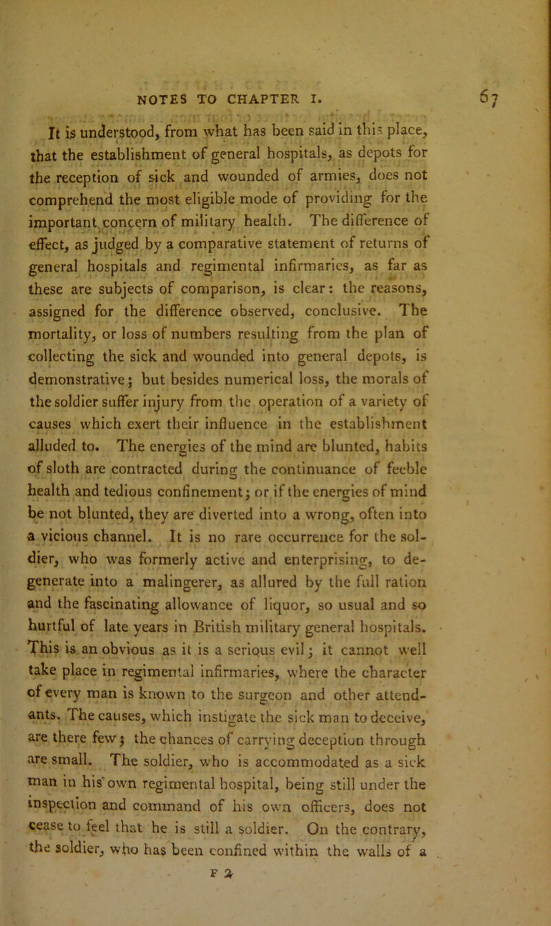 It is understood, from what has been said in this place, that the establishment of general hospitals, as depots for the reception of sick and wounded of armies, does not comprehend the most eligible mode of providing for the important concern of military health. The difference of effect, as judged by a comparative statement of returns of general hospitals and regimental infirmaries, as far as these are subjects of comparison, is clear: the reasons, assigned for the difference observed, conclusive. The mortality, or loss of numbers resulting from the plan of collecting the sick and wounded into general depots, is demonstrative; but besides numerical loss, the morals of the soldier suffer injury from the operation of a variety of causes which exert their influence in the establishment alluded to. The energies of the mind are blunted, habits of sloth are contracted during the continuance of feeble health and tedious confinement; or if the energies of mind be not blunted, they are diverted into a wrong, often into a vicious channel. It is no rare occurrence for the sol- dier, who was formerly active and enterprising, to de- generate into a malingerer, as allured by the full ration and the fascinating allowance of liquor, so usual and so hurtful of late years in British military general hospitals. This is an obvious as it is a serious evil; it cannot well take place in regimental infirmaries, where the character of every man is known to the surgeon and other attend- ants. The causes, which instigate the sick man to deceive, are there few j the chances of carrying deception through are small. The soldier, who is accommodated as a sick man in his'own regimental hospital, being still under the inspection and command of his own officers, does not cease to feel that he is still a soldier. On the contrary, the soldier, who has been confined within the walls of a