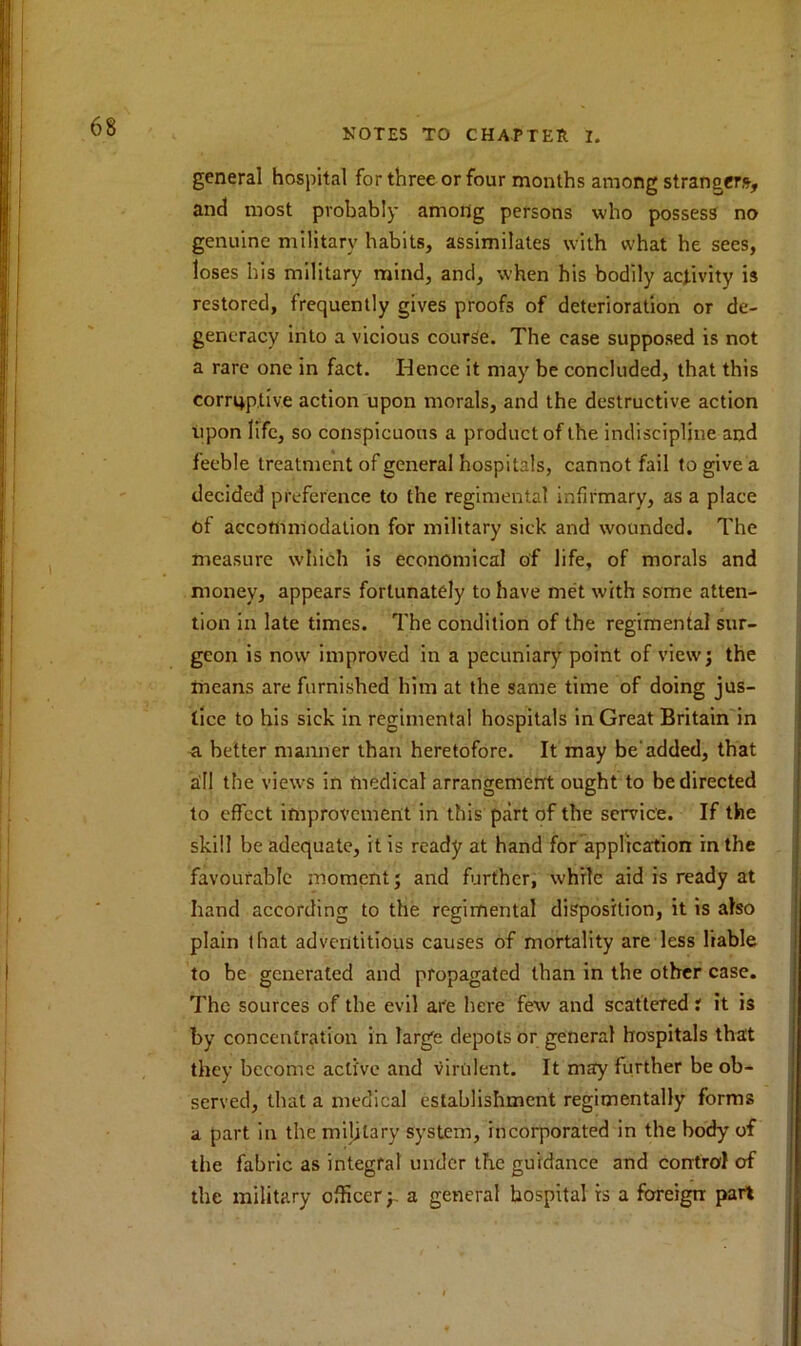 general hospital for three or four months among strangers, and most probably among persons who possess no genuine military habits, assimilates with what he sees, loses his military mind, and, when his bodily activity is restored, frequently gives proofs of deterioration or de- generacy into a vicious course. The case supposed is not a rare one in fact. Hence it may be concluded, that this corrqptive action upon morals, and the destructive action upon life, so conspicuous a product of the indiscipline and feeble treatment of general hospitals, cannot fail to give a decided preference to the regimental infirmary, as a place of accommodation for military sick and wounded. The measure which is economical of life, of morals and money, appears fortunately to have met with some atten- tion in late times. The condition of the regimental sur- geon is now improved in a pecuniary point of view; the means are furnished him at the same time of doing jus- tice to his sick in regimental hospitals in Great Britain in a better manner than heretofore. It may be'added, that all the views in medical arrangement ought to be directed to effect improvement in this part of the service. If the skill be adequate, it is ready at hand for application in the favourable moment; and further, while aid is ready at hand according to the regimental disposition, it is also plain that adventitious causes of mortality are less liable to be generated and propagated than in the other case. The sources of the evil are here few and scattered i it is by concentration in large depots or general hospitals that they become active and virulent. It may further be ob- served, that a medical establishment regimentally forms a part in the military system, incorporated in the body of the fabric as integral under the guidance and control erf the military officer;, a general hospital is a foreign part