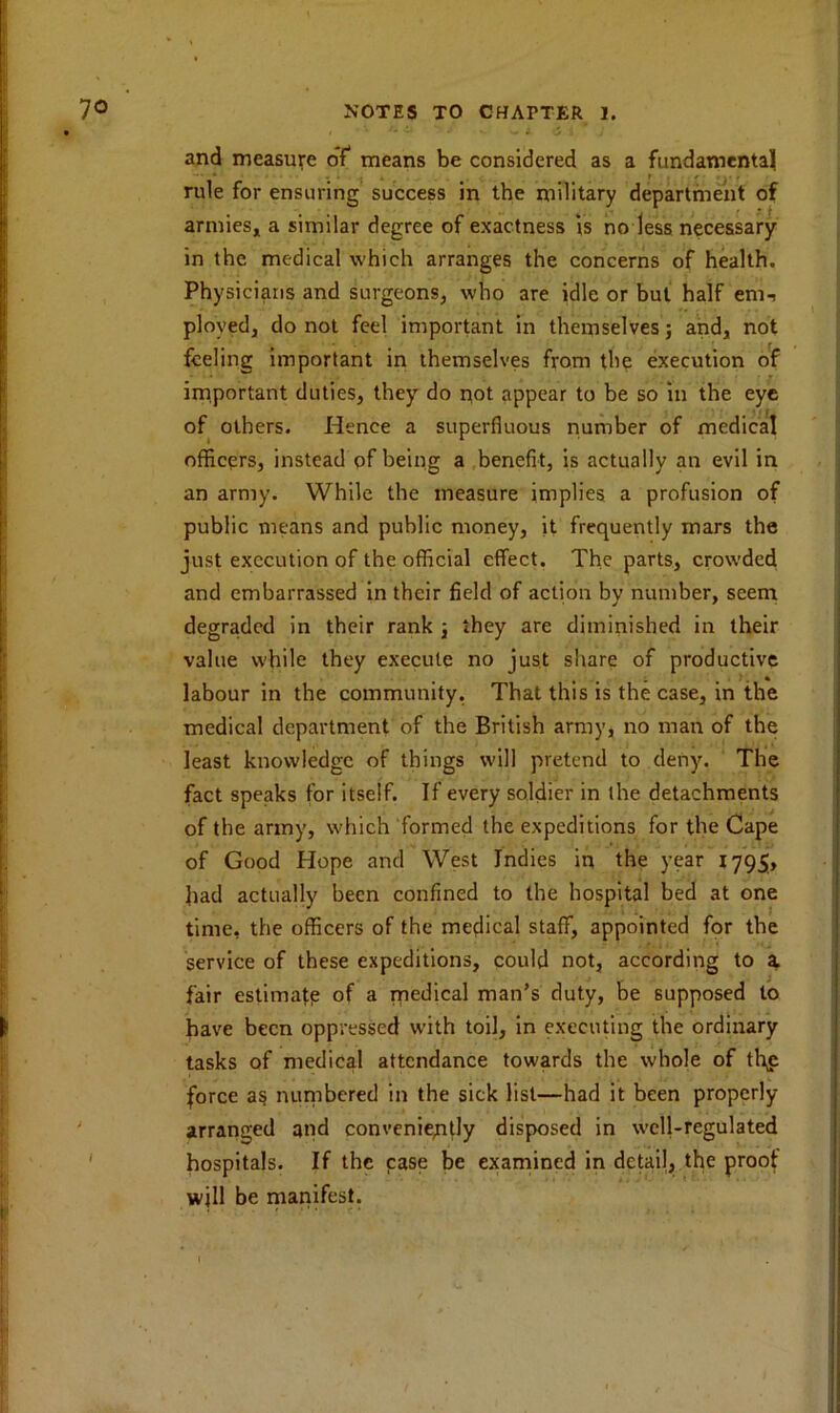 and measure of means be considered as a fundamental rule for ensuring success in the military department of armies, a similar degree of exactness is no less necessary in the medical which arranges the concerns of health. Physicians and surgeons, who are idle or but half em, ployed, do not feel important in themselves; and, not feeling important in themselves from the execution of important duties, they do not appear to be so in the eye of others. Hence a superfluous number of medical officers, instead of being a benefit, is actually an evil in an army. While the measure implies a profusion of public means and public money, it frequently mars the just execution of the official effect. The parts, crowded and embarrassed in their field of action by number, seem degraded in their rank j they are diminished in their value while they execute no just share of productive labour in the community. That this is the case, in the medical department of the British army, no man of the least knowledge of things will pretend to deny. The fact speaks for itself. If every soldier in the detachments of the army, which formed the expeditions for the Cape of Good Hope and West Indies in the year 1795, had actually been confined to the hospital bed at one time, the officers of the medical staff, appointed for the service of these expeditions, could not, according to a fair estimate of a medical man’s duty, be supposed to have been oppressed with toil, in executing the ordinary tasks of medical attendance towards the whole of tli£ force as numbered in the sick list—had it been properly arranged and conveniently disposed in well-regulated hospitals. If the case be examined in detail, the proof will be manifest.