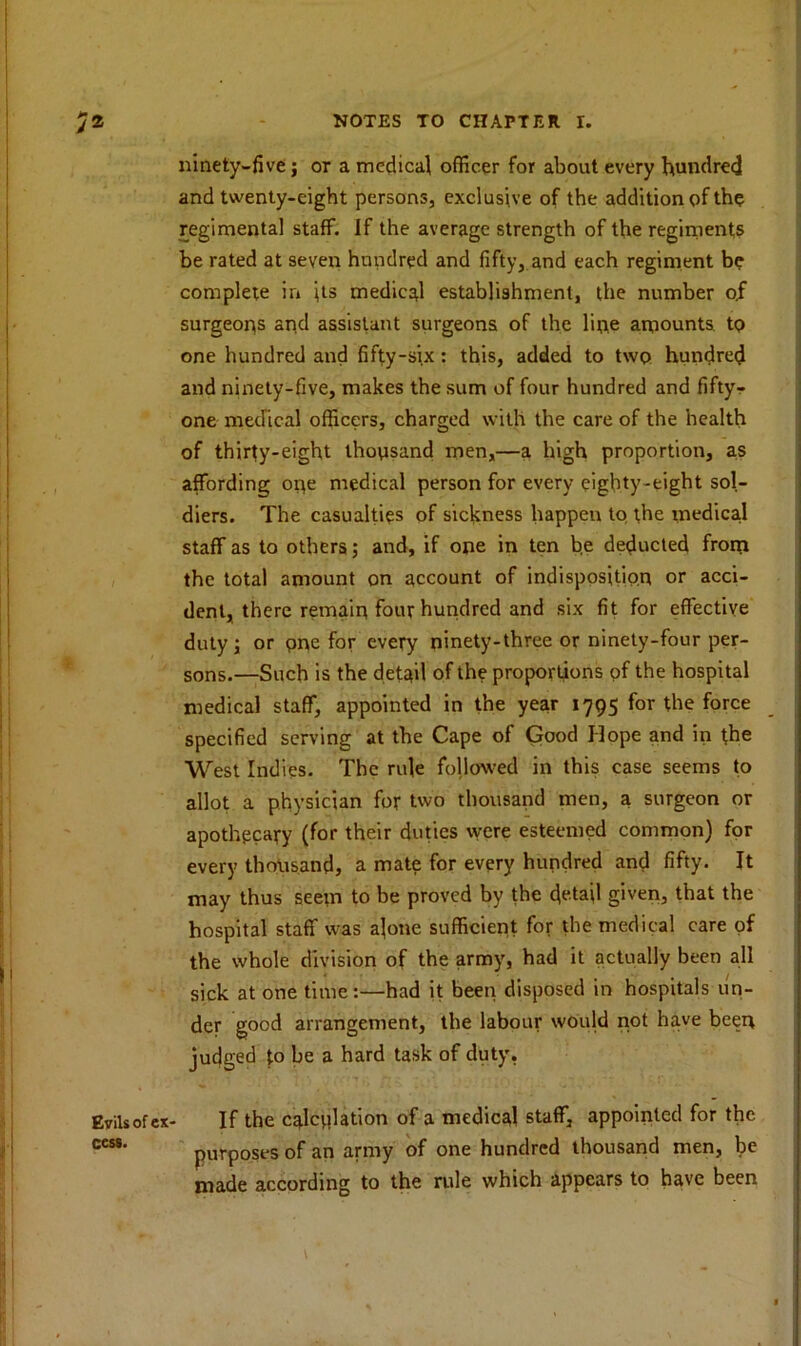 ninety-five; or a medical officer for about every hundred and twenty-eight persons, exclusive of the addition of the regimental staff. If the average strength of the regiments be rated at seven hundred and fifty, and each regiment be complete in its medical establishment, the number o.f surgeons and assistant surgeons of the line amounts, to one hundred and fifty-six: this, added to two hundred and ninety-five, makes the sum of four hundred and fiftyr one medical officers, charged with the care of the health of thirty-eight thoosand men,—a high proportion, as affording ope medical person for every eighty-eight sol- diers. The casualties of sickness happen to the medical staff as to others; and, if one in ten be deducted from the total amount on account of indisposition or acci- dent, there remain four hundred and six fit for effective duty; or pne for every ninety-three or ninety-four per- sons.—Such is the detail of the proportions of the hospital medical staff, appointed in the year 1795 for the force specified serving at the Cape of Good Hope and in the West Indies. The rule followed in this case seems to allot a physician for two thousand men, a surgeon or apothecary (for their duties were esteemed common) for every thousand, a mate for every hundred and fifty. It may thus seem to be proved by the detail given, that the hospital staff was a]one sufficient for the medical care of the whole division of the army, had it actually been all sick at one time:—had it been disposed in hospitals un- der good arrangement, the labour would not have beeit judged to be a hard task of duty. Evilsofcx- If the calculation of a medical staff, appointed for the ces8' purposes of an army of one hundred thousand men, be made according to the rule which appears to have been