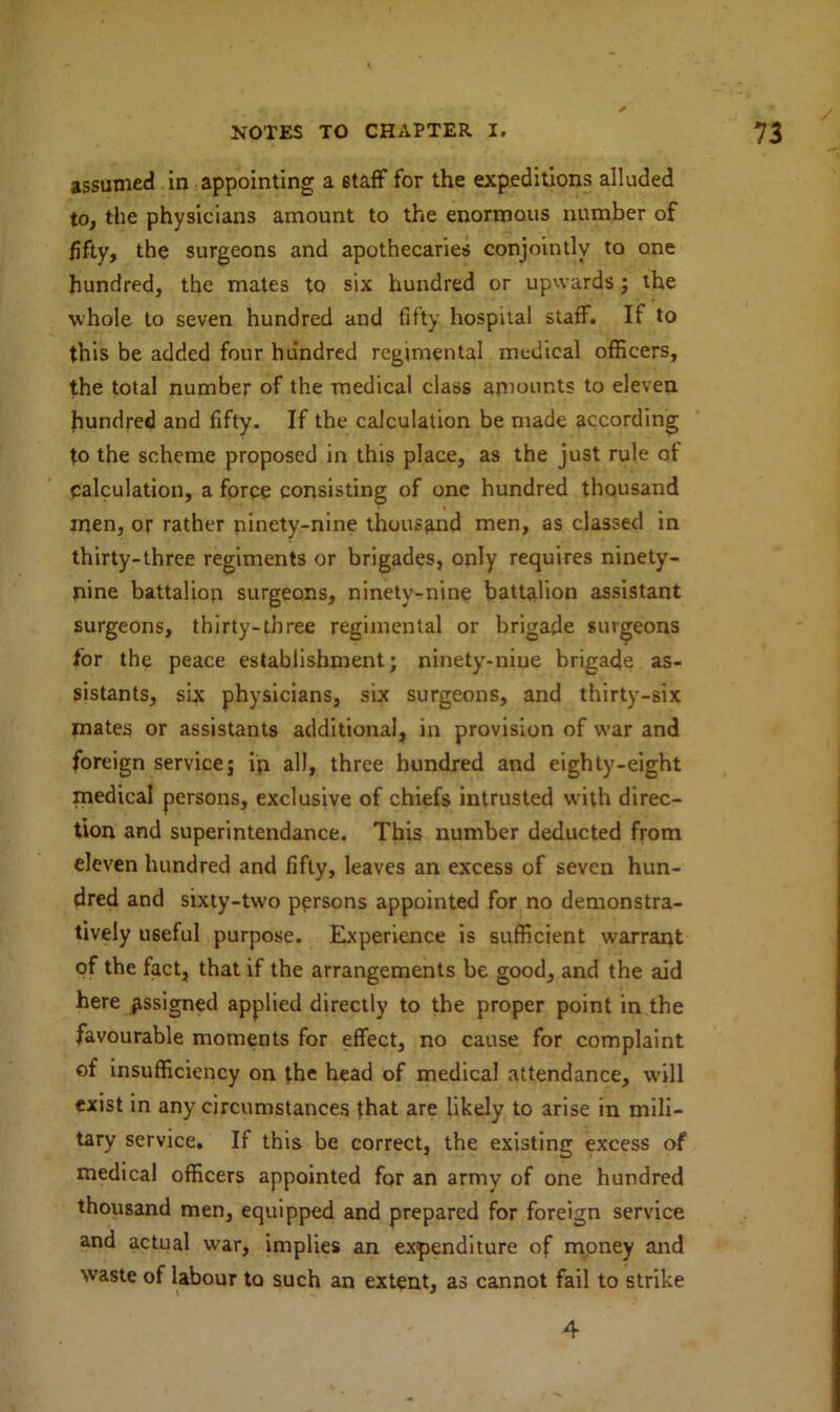 assumed in appointing a staff for the expeditions alluded to, the physicians amount to the enormous number of fifty, the surgeons and apothecaries conjointly to one hundred, the mates to six hundred or upwards; the whole to seven hundred and fifty hospital staff. If to this be added four hundred regimental medical officers, the total number of the medical class amounts to eleven hundred and fifty. If the calculation be made according to the scheme proposed in this place, as the just rule of calculation, a force consisting of one hundred thousand men, or rather ninety-nine thousand men, as classed in thirty-three regiments or brigades, only requires ninety- nine battalion surgeons, ninety-nine battalion assistant surgeons, thirty-three regimental or brigade surgeons for the peace establishment; ninety-nine brigade as- sistants, six physicians, six surgeons, and thirty-six mates or assistants additional, in provision of war and foreign service; in all, three hundred and eighty-eight medical persons, exclusive of chiefs intrusted wfith direc- tion and superintendance. This number deducted from eleven hundred and fifty, leaves an excess of seven hun- dred and sixty-two persons appointed for no demonstra- tively useful purpose. Experience is sufficient warrant of the fact, that if the arrangements be good, and the aid here assigned applied directly to the proper point in the favourable moments for effect, no cause for complaint of insufficiency on the head of medical attendance, will exist in any circumstances that are likely to arise in mili- tary service. If this be correct, the existing excess of medical officers appointed for an army of one hundred thousand men, equipped and prepared for foreign service and actual war, implies an expenditure of money and waste of labour to such an extent, as cannot fail to strike 4