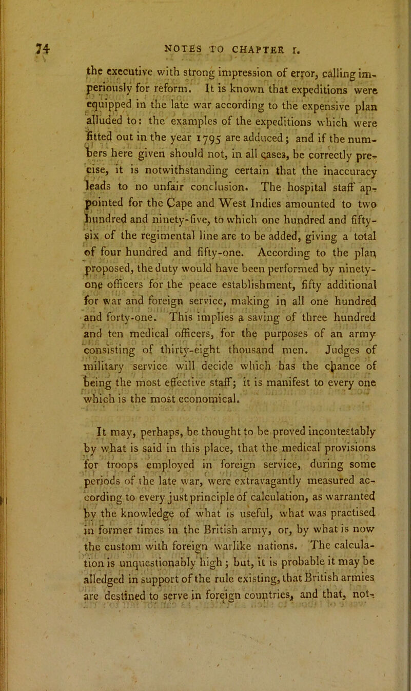 the executive with strong impression of error, calling im- periously for reform. It is known that expeditions were equipped in the late war according to the expensive plan alluded to: the examples of the expeditions which were fitted out in the year 1795 are adduced; and if the num- bers here given should not, in all cases, be correctly prer cise, it is notwithstanding certain that the inaccuracy leads to no unfair conclusion. The hospital staff ap-r pointed for the Cape and West Indies amounted to two hundred and ninety-five, to which one hundred and fifty- $ix of the regimental line are to be added, giving a total of four hundred and fifty-one. According to the plait proposed, the duty would have been performed by ninety- one officers for the peace establishment, fifty additional for war and foreign service, making iq all one hundred and forty-one. This implies 3 saving of three hundred and ten medical officers, for the purposes of an army consisting of thirty-eight thousand men. Judges of military service will decide which has the chance of being the most effective staff; it is manifest to every one which is the most economical. It may, perhaps, be thought to be proved incontestably by what is said in this place, that the medical provisions for troops employed in foreign service, during some periods of the late war, were extravagantly measured ac- cording to every just principle of calculation, as warranted by the knowledge of what is useful, what was practised in former times in the British army, or, by what is now the custom with foreign warlike nations. The calcula- tion is unquestionably high ; but, it is probable it may be alledged in support of the rule existing, that British armies are destined to serve in foreign countries, and that, not-