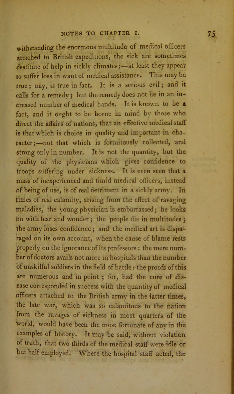 withstanding the enormous multitude of medical officers attached to British expeditions, the sick are sometimes destitute of help in sickly climates;—at least they appear to suffer loss in want of medical assistance. This may be true; nay, is true in fact. It is a serious evil; and it calls for a remedy; but the remedy does not lie in an in- creased number of medical hands. It is known to be a fact, and it ought to be borne in mind by those who direct the affairs of nations, that an effective medical staff is that which is choice in quality and important in cha- racter;—not that which is fortuitously collected, and strong only in number. It is not the quantity, but the quality of the physicians which gives confidence to troops suffering under sickness. It is even seen that a mass of inexperienced and timid medical officers, instead of being of use, is of real detriment in a sickly army. In times of real calamity, arising from the effect of ravaging maladies, the young physician is embarrassed; he looks pn with fear and wonder ; the people die in multitudes ; the army loses confidence ; and the medical art is dispa- raged on its own account, when the cause of blame rests properly on the ignorance of its professors : the mere num- ber of doctors avails not more in hospitals than the number of unskilful soldiers in the field of battle: the proofs of this are numerous and in point ; for, had the cure of dis- ease corresponded in success with the quantity of medical officers attached to the British army in the latter times, the late war, which was so calamitous to the nation from the ravages of sickness in most quarters of the world, would have been the most fortunate of any in the examples of history. It may be said, without violation of truth, that two thirds of the medical staff were idle or but half employed. Where the hospital staff acted, the