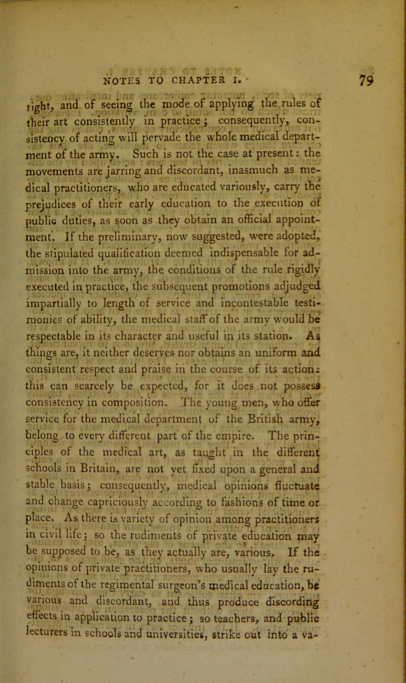 tight, and of seeing the mode of applying the rules of their art consistently in practice j consequently, con- sistency of acting will pervade the whole medical depart- ment of the army. Such is not the case at present: the movements are jarring and discordant, inasmuch as me- dical practitioners, who are educated variously, carry the prejudices of their early education to the execution of public duties, as soon as they obtain an official appoint- ment. If the preliminary, now suggested, were adopted, the stipulated qualification deemed indispensable for ad- mission into the army, the conditions of the rule rigidly executed in practice, the subsequent promotions adjudged impartially to length of service and incontestable testi- monies of ability, the medical staff of the army would be respectable in its character and useful in its station. As things are, it neither deserves nor obtains an uniform and consistent respect and praise in the course of its actions this can scarcely be expected, for it does not possess consistency in composition. The young men, who offer service for the medical department of the British army, belong to every different part of the empire. The prin- ciples of the medical art, as taught in the different schools in Britain, are not yet fixed upon a general and stable basis 3 consequently, medical opinions fluctuate and change capriciously according to fashions of time or place. As there is variety of opinion among practitioners in civil life •, so the rudiments of private education may be supposed to be, as they actually are, various. If the opinions of private practitioners, who usually lay the ru- diments of the regimental surgeon’s medical education, be various and discordant, and thus produce discording effects in application to practice; so teachers, and public lecturers in schools and universities, strike out into a va-