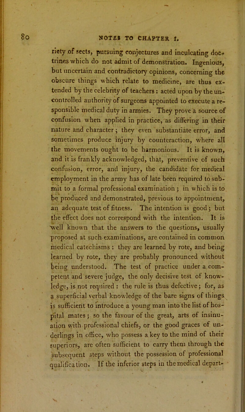 riety of sects, pursuing conjectures and inculcating doc- trines which do not admit of demonstration. Ingenious, but uncertain and contradictory opinions, concerning the obscure things which relate to medicine, are thus ex- tended by the celebrity of teachers : acted upon by the un- controlled authority of surgeons appointed to execute a re- sponsible medical duty in armies. They prove a source of confusion when applied in practice, as differing in their nature and character; they even substantiate error, and sometimes produce injury by counteraction, where all the movements ought to be harmonious. It is known, and it is frankly acknowledged, that, preventive of such confusion, error, and injury, the candidate for medical employment in the army has of late been required to sub- mit to a formal professional examination ; in which is to be produced and demonstrated, previous to appointment, an adequate test of fitness. The intention is good; but the effect does not correspond with the intention. It is well known that the answers to the questions, usually proposed at such examinations, are contained in common medical catechisms : they are learned by rote, and being learned by rote, they are probably pronounced without being understood. The test of practice under a com- petent and severe judge, the only decisive test of know- ledge, is not required : the rule is thus defective; for, as a superficial verbal knowledge of the bare signs of things is sufficient to introduce a young man into the list of hos- pital mates; so the favour of the great, arts of insinu- ation with professional chiefs, or the good graces of un- derlings in office, who possess a key to the mind of their superiors, are often sufficient to carry them through the subsequent steps without the possession of professional qualification. If the inferior steps in the medical depart-