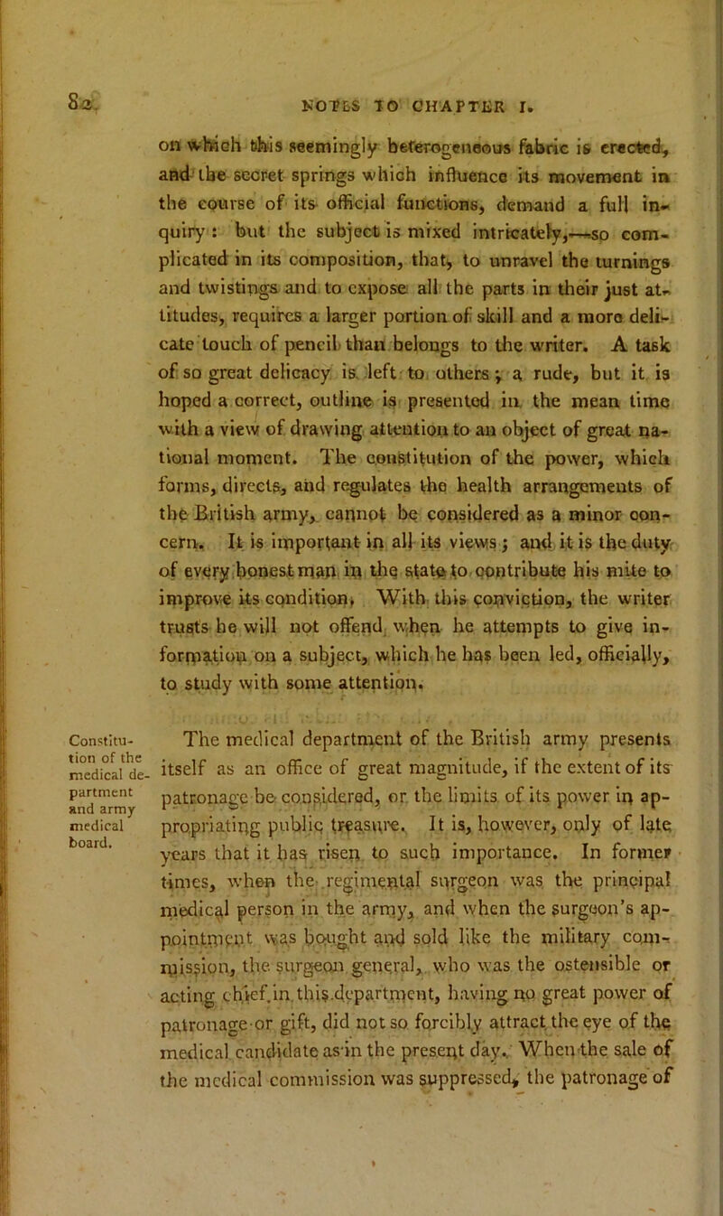 on which this seemingly heterogeneous fabric is erected, aBd ibe secret springs which influence its movement in the course of its official functions, demand a full in- quiry : but the subject is mixed intricately,—so com- plicated in its composition, that* to unravel the turnings and twistings and to expose all the parts in their just at- titudes, requires a larger portion of skill and a more deli- cate touch of pencil thau belongs to the writer. A task of so great delicacy is left to others; a rude, but it is hoped a correct, outline is presented in the mean time with a view of drawing attention to an object of great na- tional moment. The constitution of the power, which forms, directs, and regulates the health arrangements of the British army,, cannot be considered as a minor oon- cern. It is important- in alj its views ; and it is the duty of every honest man in the state to contribute his mite to improve its condition, With this conviction, the writer trusts he will not offend when he attempts to give in- formation on a subject, which he has been led, officially, to study with some attention. <-i ■■ '.--Lm r4f?, , The medical department of the British army presents itself as an office of great magnitude, if the extent of its patronage be considered, or the limits of its power in ap- propriating public; treasure. It is, however, only of late years that it has risen to such importance. In former times, when the regimental surgeon was the principal medical person in the army, and when the surgeon’s ap- pointment was bought and sold like the military com- mission, the. surgeon general, who was the ostensible or acting chief.in this.department, having no great power of patronage or gift, did not so forcibly attract the eye of the medical candidate as-in the present day.. When the sale of the medical commission was suppressed, the patronage of Constitu- tion of the medical de- partment and army medical board.