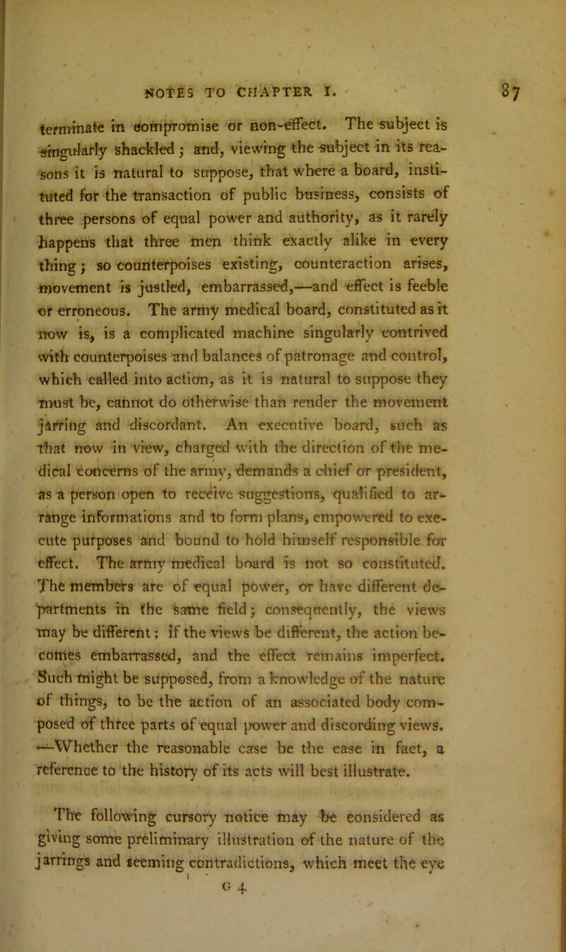 terminate in compromise or non-effect. The subject is singularly shackled ; and, viewing the subject in its rea- sons it is natural to suppose, that where a board, insti- tuted for the transaction of public business, consists of three persons of equal power and authority, as it rarely happens that three men think exactly alike in every thing; so counterpoises existing, counteraction arises, movement is justled, embarrassed,—and effect is feeble or erroneous. The army medical board, constituted as it now is, is a complicated machine singularly contrived with counterpoises and balances of patronage and control, which called into action, as it is natural to suppose they must be, cannot do otherwise than render the movement jarring and discordant. An executive board, such as that now in view, charged with the direction of the me- dical concerns of the army, demands a chief or president, as a person open to receive suggestions, qualified to ar- range informations and to form plans, empowered to exe- cute purposes and bound to hold himself responsible for effect. The army medical board is not so constituted. The members are of equal power, ot have different de- partments in the same field; consequently, the views may be different; if the views be different, the action be- comes embarrassed, and the effect remains imperfect. Such might be supposed, from a knowledge of the nature of things, to be the action of an associated body com- posed of three parts of equal power and discording views. •—Whether the reasonable case be the case in fact, a reference to the history of its acts will best illustrate. The following cursory notice may be considered as giving some preliminary illustration of the nature of the jarrings and seeming contradictions, which meet the eve