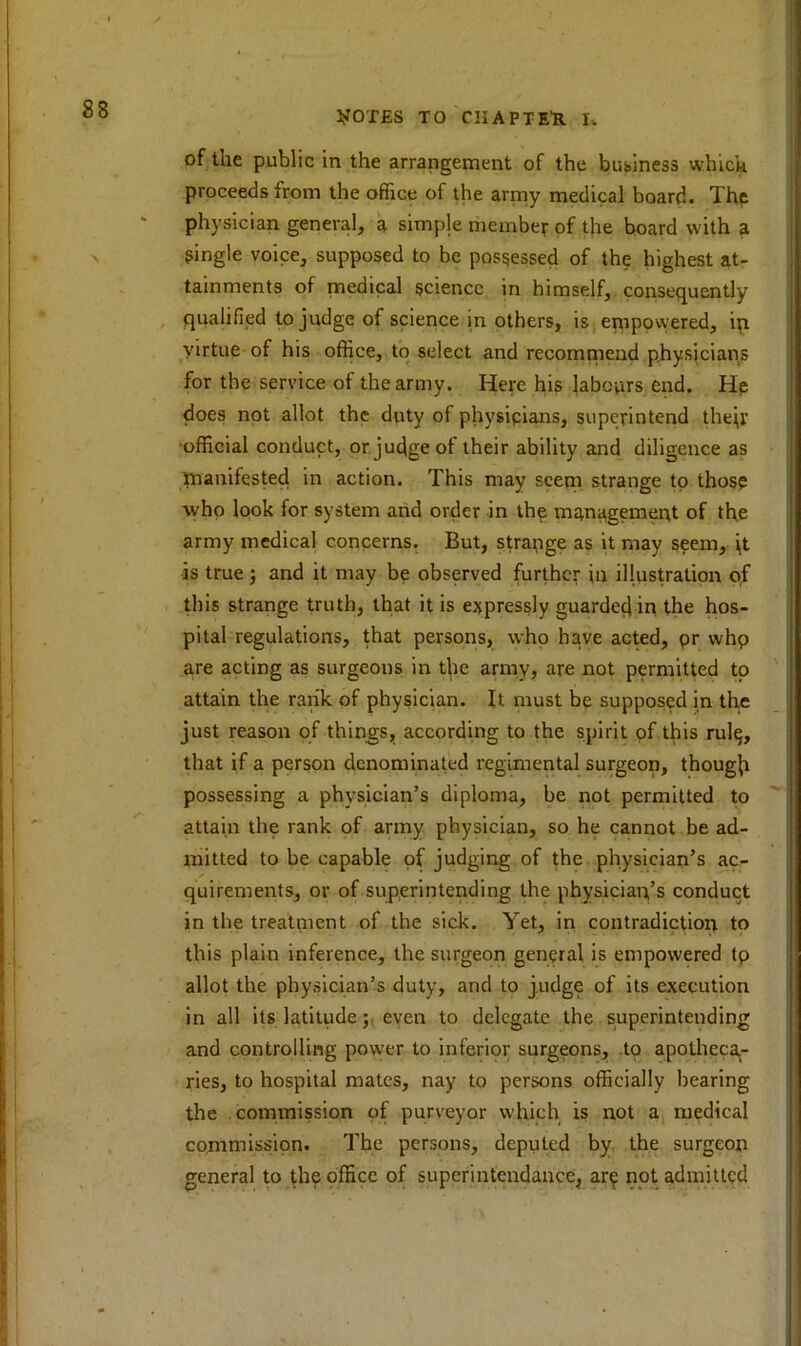 of the public in the arrangement of the business which proceeds from the office of the army medical board. The physician general, a simple member of the board with a single voice, supposed to be possessed of the highest at- tainments of medical science in himself, consequently qualified to judge of science in others, is empowered, in virtue of his office, to select and recommend physicians for the service of the army. Here his labours end. He does not allot the duty of physipians, superintend their official conduct, or judge of their ability and diligence as manifested in action. This may seem strange to those who look for system and order in the management of the army medical concerns. But, strange as it may seem, jt -is true} and it may be observed further in illustration of this strange truth, that it is expressly guarded in the hos- pital regulations, that persons, who have acted, pr whp are acting as surgeons in tjie army, are not permitted to attain the rank of physician. It must be supposed in the just reason of things, according to the spirit of this rul$, that if a person denominated regimental surgeon, though possessing a physician’s diploma, be not permitted to attain the rank of army physician, so he cannot be ad- mitted to be capable of judging of the physician’s ac- quirements, or of superintending the physician’s conduct in the treatment of the sick. Yet, in contradiction to this plain inference, the surgeon general is empowered tp allot the physician’s duty, and to judge of its execution in all its latitude; even to delegate the superintending and controlling power to inferior surgeons, to apotheca- ries, to hospital mates, nay to persons officially bearing the commission of purveyor which is not a medical commission. The persons, deputed by the surgeon general to th? office of superintendance, ar^i not admitted