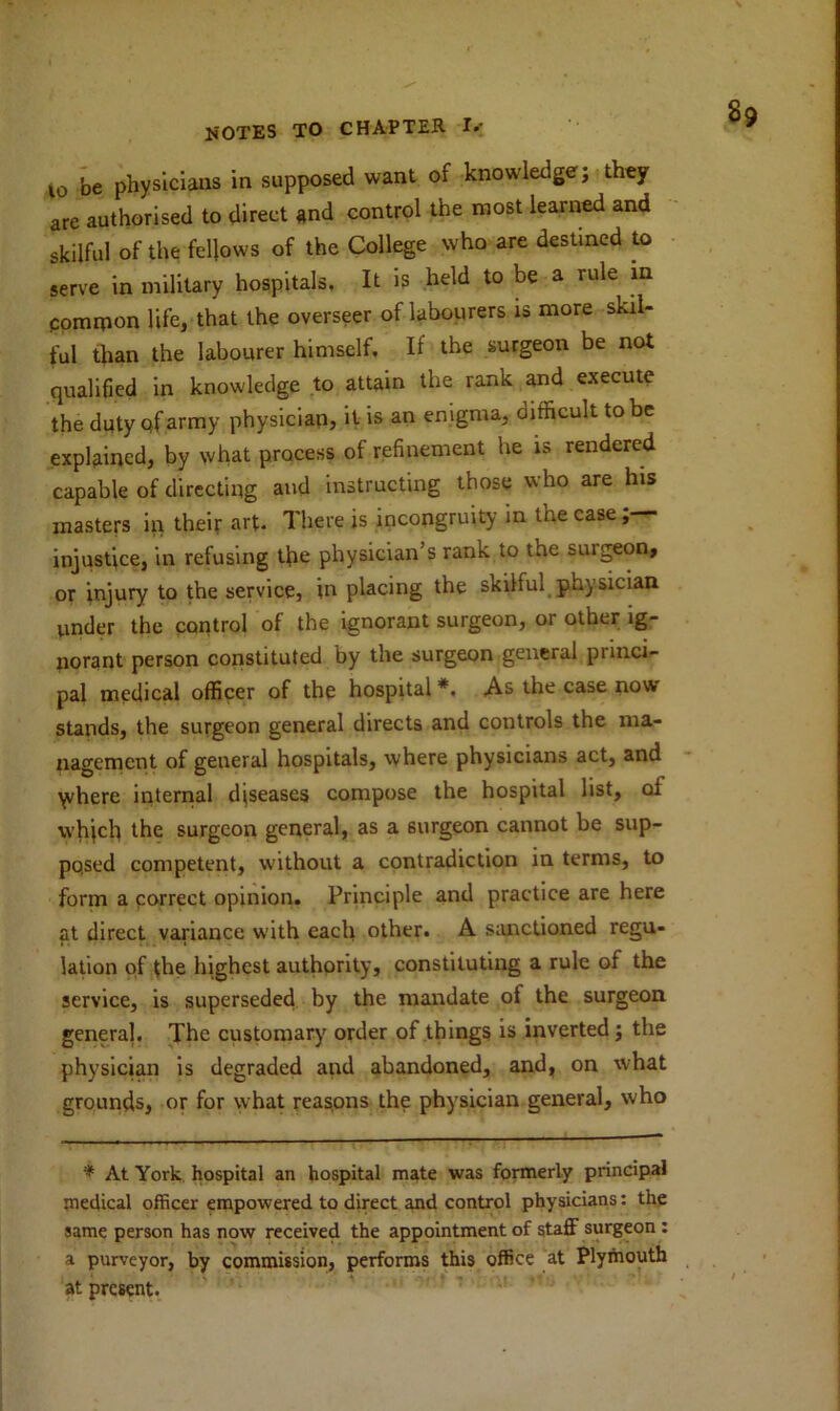 l0 be physicians in supposed want of knowledge; they are authorised to direct and control the most learned and skilful of the fellows of the College who are destined to serve in military hospitals. It is held to be a rule in common life, that the overseer of labourers is more skil- ful than the labourer himself. If the surgeon be not qualified in knowledge to attain the rank and execute the duty qf army physician, it is an enigma, difficult to be explained, by what process of refinement he is rendered capable of directing and instructing those who are his masters in their art. There is incongruity in the case injustice, in refusing tfie physician’s rank to the suigeon, or injury to the service, in placing the skilful physician under the control of the ignorant surgeon, or other ig- norant person constituted by the surgeon general princi- pal medical officer of the hospital *. As the case now stands, the surgeon general directs and controls the ma- nagement of general hospitals, where physicians act, and yvhere internal diseases compose the hospital list, oi which the surgeon general, as a surgeon cannot be sup- posed competent, without a contradiction in terms, to form a correct opinion. Principle and practice are here at direct variance with each other. A sanctioned regu- lation of the highest authority, constituting a rule of the service, is superseded by the mandate of the surgeon general. The customary order of things is inverted; the physician is degraded and abandoned, and, on what grounds, or for what reasons the physician general, who * At York hospital an hospital mate was formerly principal medical officer empowered to direct and control physicians: the same person has now received the appointment of staff surgeon : a purveyor, by commission, performs this office at Plymouth at present.