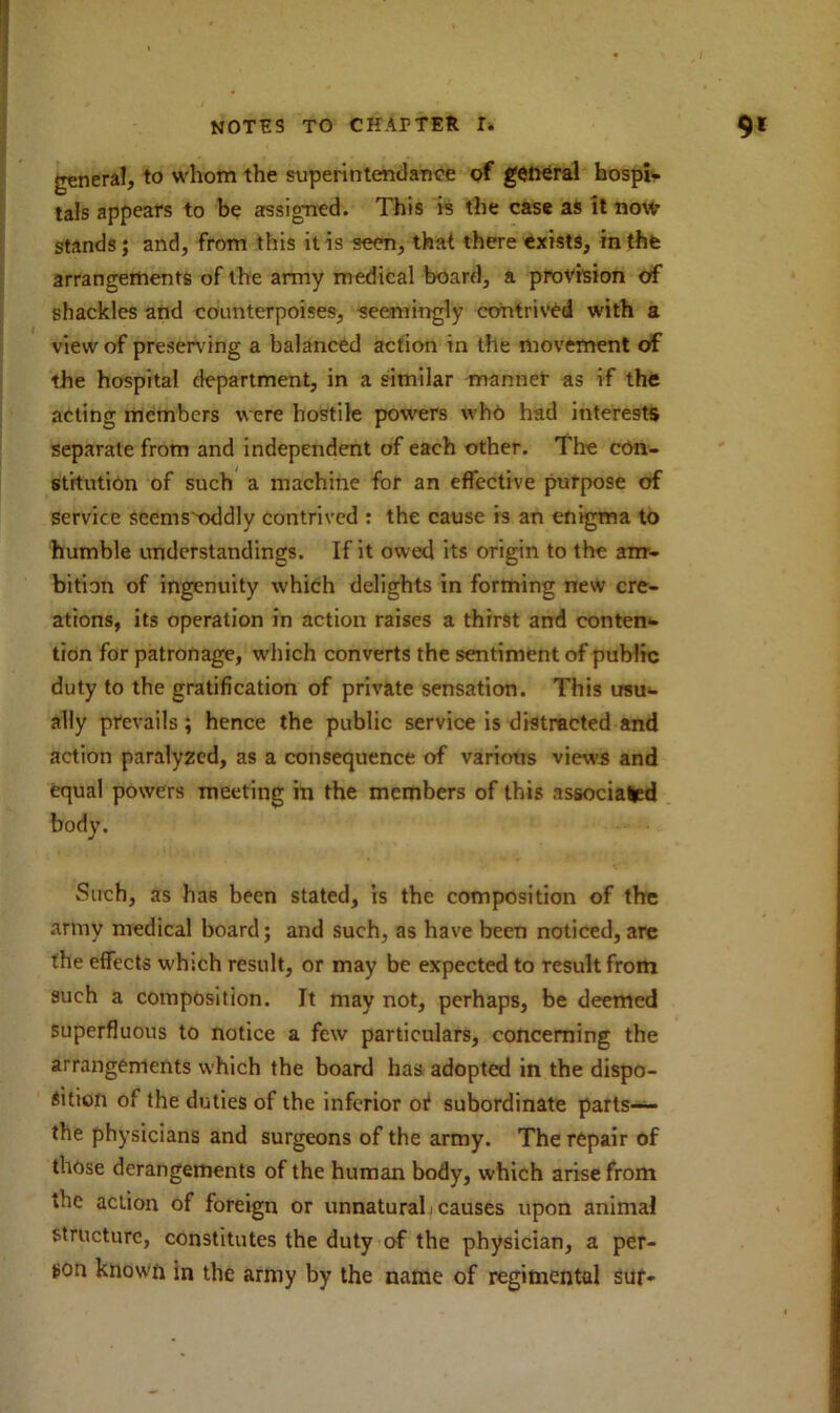 genera!, to whom the superintendance of general hospi- tals appears to be assigned. This is the case as it now stands; and, from this it is seen, that there exists, in the arrangements of the army medical board, a provision of shackles and counterpoises, seemingly contrived with a view of preserving a balanced action in the movement of the hospital department, in a similar manner as if the acting members were hostile powers who had interests separate from and independent of each other. The con- stitution of such a machine for an effective purpose of service scems'-oddly contrived : the cause is an enigma to humble understandings. If it owed its origin to the am- bition of ingenuity which delights in forming new cre- ations, its operation in action raises a thirst and conten- tion for patronage, which converts the sentiment of public duty to the gratification of private sensation. This usu- ally prevails; hence the public service is distracted and action paralyzed, as a consequence of various views and equal powers meeting in the members of this associated body. Such, as has been stated, is the composition of the army medical board; and such, as have been noticed, are the effects which result, or may be expected to result from such a composition. It may not, perhaps, be deemed superfluous to notice a few particulars, concerning the arrangements which the board has adopted in the dispo- sition of the duties of the inferior ot subordinate parts— the physicians and surgeons of the army. The repair of those derangements of the human body, which arise from the action of foreign or unnatural/causes upon animal structure, constitutes the duty of the physician, a per- son known in the army by the name of regimental suf-