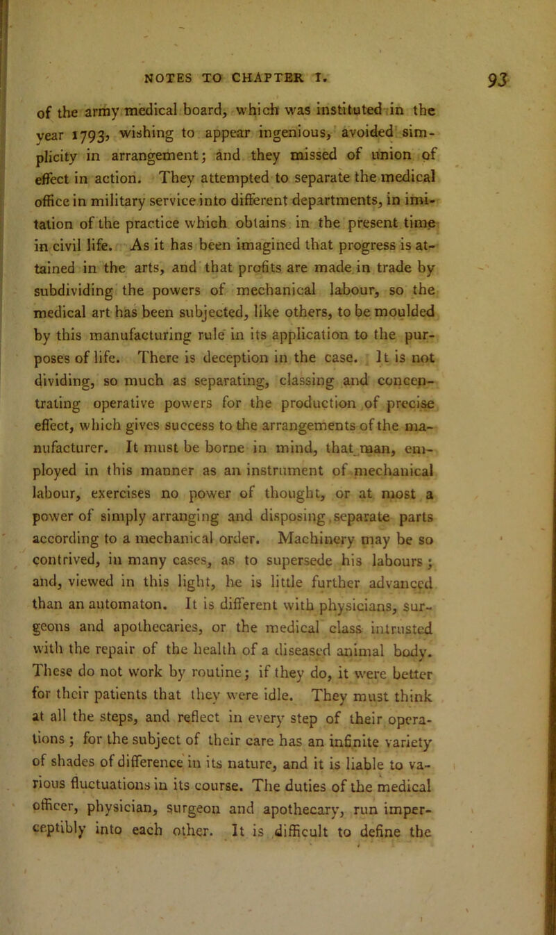 of the army medical board, which was instituted in the vear 1793? wishing to appear ingenious, avoided sim- plicity in arrangement; and they missed of union of effect in action. They attempted to separate the medical office in military service into different departments, in imi- tation of the practice which obtains in the present time in civil life. As it has been imagined that progress is at- tained in the arts, and that profits are made in trade by- subdividing the powers of mechanical labour, so the medical art has been subjected, like others, to be moulded by this manufacturing rule in its application to the pur- poses of life. There is deception in the case. It is not dividing, so much as separating, classing and concen- trating operative powers for the production of precise effect, which gives success to the arrangements of the ma- nufacturer. It must be borne in mind, that man, em- ployed in this manner as an instrument of mechanical labour, exercises no power of thought, or at most a power of simply arranging and disposing .separate parts according to a mechanical order. Machinery may be so contrived, in many cases, as to supersede his labours ; and, viewed in this light, he is little further advanced than an automaton. It is different with physicians, sur- geons and apothecaries, or the medical class intrusted with the repair of the health of a diseased animal body. These do not work by routine; if they do, it were better for their patients that they were idle. They must think at all the steps, and reflect in every step of their opera- tions ; for the subject of their care has an infinite variety of shades of difference in its nature, and it is liable to va- rious fluctuations in its course. The duties of the medical officer, physician, surgeou and apothecary, run imper- ceptibly into each other. It is difficult to define the