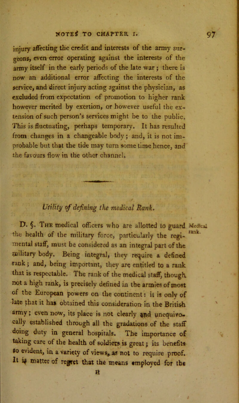 injury affecting the credit and interests of the army sur- geons, even error operating against the interests of the army itself in the early periods of the late war; there is now an additional error affecting the interests of the service, and direct injury acting against the physician, as excluded from expectation of promotion to higher rank however merited by exertion, or however useful the ex- tension of such person’s services might be to the public. This is fluctuating, perhaps temporary. It has resulted from changes in a changeable body; and, it is not im- probable but that the tide may turn some time hence, and the favours flow in the other channel. Utility of defining the medical Rank. D. §. The medical officers who are allotted to guard the health of the military force, particularly the regi- mental staff, must be considered as an integral part of the military body. Being integral, they require a defined rank; and, being important, they are entitled to a rank that is respectable. The rank of the medical staff, though not a high rank, is precisely defined in the armies of most of the European powers on the continent: it is only of late that it has obtained this consideration in the British army; even now, its place is not clearly jpd unequivo- cally established through all the gradations of the staff doing duty in general hospitals. The importance of taking care of the health of soldiers is great; its benefits *o evident, in a variety of views* as not to require proof* It matter of regret that the means employed for the H Medical rank.