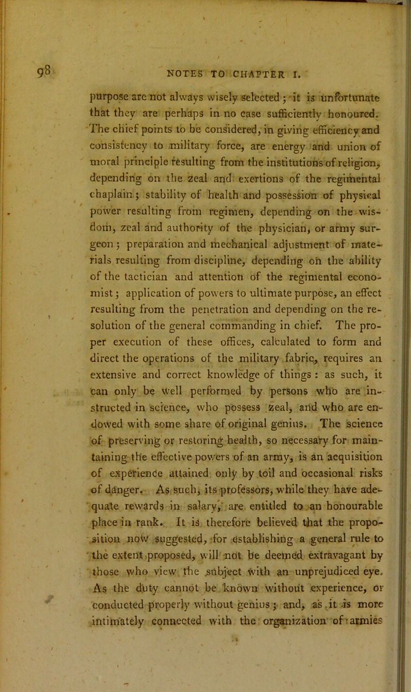 purpose are not always wisely selected ; it is unfortunate that they are perhaps in no case sufficiently honoured. The chief points to be considered, in giving efficiency and consistency to military force, are energy and union of moral principle resulting from the institutions of religion, depending on the zeal and exertions of the regimental chaplain; stability of health and possession of physical power resulting from regimen, depending on the wis- dom, zeal and authority of the physician, or army sur- geon ; preparation and mechanical adjustment of mate- rials resulting from discipline, depending oh the ability of the tactician and attention of the regimental econo- mist ; application of powers to ultimate purpose, an effect resulting from the penetration and depending on the re- solution of the general commanding in chief. The pro- per execution of these offices, calculated to form and direct the operations of the military fabric, requires an extensive and correct knowledge of things : as such, it can only be well performed by persons who are in- structed in science, who possess zeal, and who are en- dowed with some share of original genius. The science of preserving or restoring health, so necessary for main- taining the effective powers of an army, is an acquisition of experience attained only by toil and occasional risks of danger. As such, its professors, while they have ade- quate rewards in salary, are entitled to an honourable place in rank. It is therefore believed that the propo- sition notv suggested, for establishing a general rule to the extent proposed, will not be deemed extravagant by those who view the .subject tvith an unprejudiced eye. As the duty cannot be known without experience, or conducted properly without genius ; and, as it -is more intimately connected with the organization of'armies