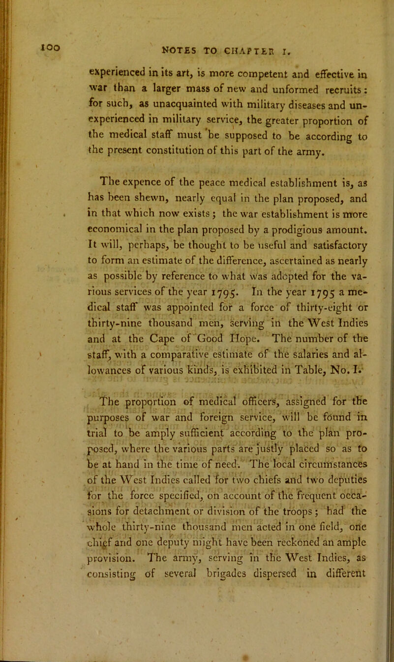 iOO experienced in its art, is more competent and effective in war than a larger mass of new and unformed recruits: for such, as unacquainted with military diseases and un- experienced in military service, the greater proportion of the medical staff must be supposed to be according to the present constitution of this part of the army. The expence of the peace medical establishment is, as has been shewn, nearly equal in the plan proposed, and in that which now exists ; the war establishment is more economical in the plan proposed by a prodigious amount. It will, perhaps, be thought to be useful and satisfactory to form an estimate of the difference, ascertained as nearly as possible by reference to what was adopted for the va- rious services of the year 1795. In the year 1795 a me- dical staff was appointed for a force of thirty-eight or thirty-nine thousand men, serving in the West Indies and at the Cape of Good Hope. The number of the staff, with a comparative estimate of the salaries and al- lowances of various kinds, is exhibited in Table, No. I. The proportion of medical officers, assigned for the purposes of war and foreign service, will be found in trial to be amply sufficient according to the plan pro- posed, where the various parts are justly placed so as to be at hand in the time of need. The local circumstances of the West Indies called for two chiefs and two deputies for the force specified, on account of the frequent occa- sions for detachment or division of the troops; had the whole thirty-nine thousand men acted in one field, orte chi^f and one deputy might have been reckoned an ample provision. The army, serving in tlic West Indies, as consisting c>f several brigades dispersed in different