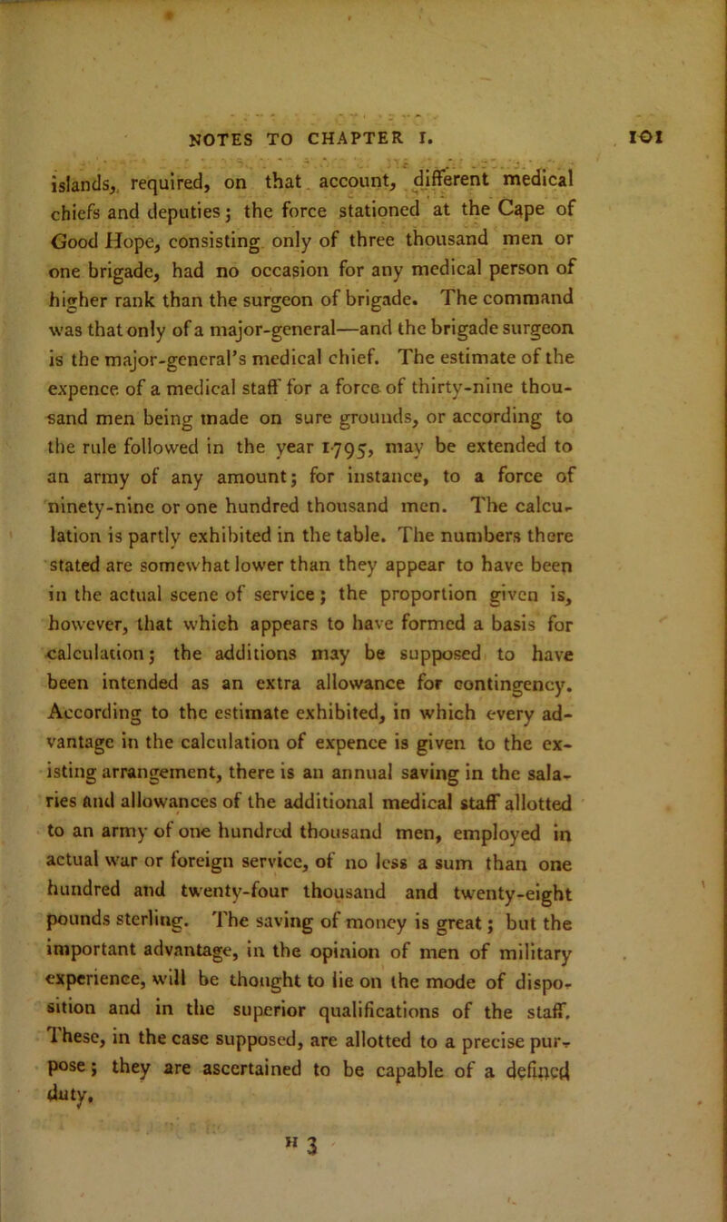 islands, required, on that account, different medical chiefs and deputies; the force stationed at the Cape of Good Hope, consisting only of three thousand men or one brigade, had no occasion for any medical person of higher rank than the surgeon of brigade. The command was that only of a major-general—and the brigade surgeon is the major-general’s medical chief. The estimate of the expence of a medical staff'for a force of thirty-nine thou- sand men being made on sure grounds, or according to the rule followed in the year 1795, may be extended to an army of any amount; for instance, to a force of ninety-nine or one hundred thousand men. The calcu- lation is partly exhibited in the table. The numbers there stated are somewhat lower than they appear to have been in the actual scene of service; the proportion given is, however, that which appears to have formed a basis for calculation; the additions may be supposed to have been intended as an extra allowance for contingency. According to the estimate exhibited, in which every ad- vantage in the calculation of expence is given to the ex- isting arrangement, there is an annual saving in the sala- ries and allowances of the additional medical staff allotted to an army of one hundred thousand men, employed in actual war or foreign service, of no less a sum than one hundred and twenty-four thousand and twenty-eight pounds sterling. The saving of money is great; but the important advantage, in the opinion of men of military experience, will be thought to lie on the mode of dispo- sition and in the superior qualifications of the staff. I hesc, in the case supposed, are allotted to a precise pur- pose ; they are ascertained to be capable of a defiqctl duty, H 3