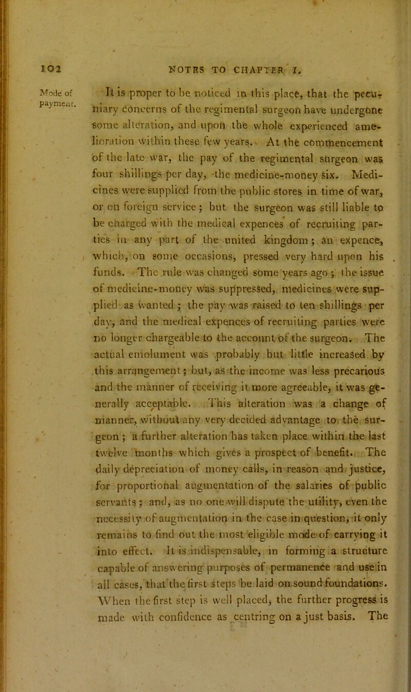 Mode of payment. It is proper to be noticed in this place, that the pecu- niary concerns of the regimental surgeon have undergone some alteration, and upon the whole experienced ame- lioration within these few years. At the commencement of the late war, the pay of the regimental surgeon was four shillings per day, -the medicine-m'ioney six. Medi- cines were supplied from the public stores in time of war, or on foreign service; but the surgeon was still liable to be charged with the medical expences of recruiting par- ties in any part of the united kingdom; an expence, which, on some occasions, pressed very hard upon his funds. The rule was changed some years ago ; the issue of medicine-money was suppressed, medicines were sup- plied as wanted ; the pay was raised to ten shillings per dav, and the medical expences of recruiting parties were no longer chargeable to the account of the surgeon. The actual emolument was probably but little increased by this arrangement; but, as the income was less precarious and the manner of receiving it more agreeable, it was ge- nerally acceptable. This alteration was a change of manner, without any very decided advantage to the sur- geon ; a further alteration has taken place within the last twelve months which gives a prospect of benefit. The daily depreciation of money calls, in reason and justice, for proportional augmentation of the salaries of public servants ; and, as no one will dispute the utility, even the necessity of augmentation in the case in question, it only remains to find out the most eligible made of carrying it into effect. It is indispensable, in forming.a structure capable of answering purposes of permanence and use in ail cases, that the first steps be laid on sound foundations. When the first step is well placed; the further progress is made with confidence as centring on a just basis. The i