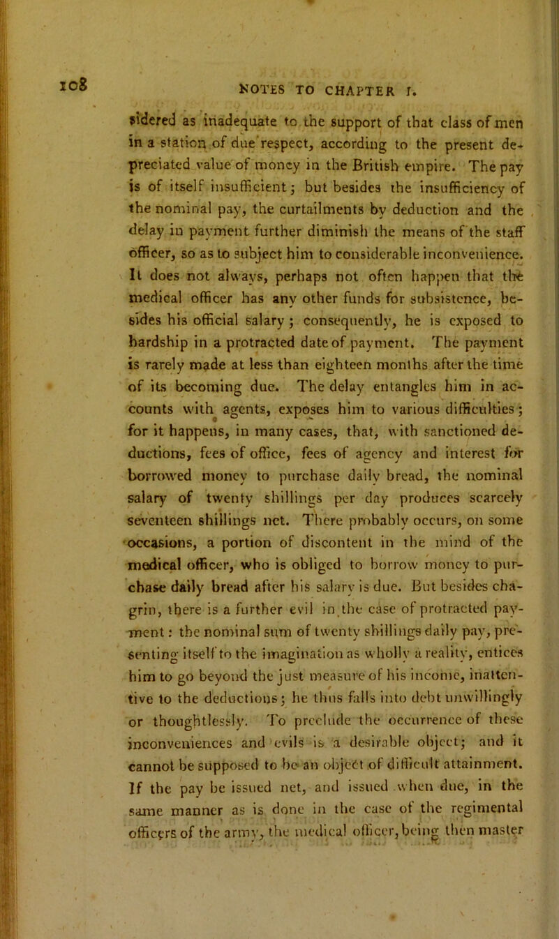 io8 sidered as inadequate to the support of that class of men in a station of due respect, according to the present de- preciated value of money in the British empire. The pay is of itself insufficient; but besides the insufficiency of the nominal pay, the curtailments by deduction and the delay in payment further diminish the means of the staff officer, so as to subject him to considerable inconvenience. It does not always, perhaps not often happen that the medical officer has any other funds for subsistence, be- sides his official salary ; consequently, he is exposed to hardship in a protracted date of payment. The payment is rarely made at less than eighteen months after the time of its becoming due. The delay entangles him in ac- counts with agents, exposes him to various difficulties; for it happens, in many cases, that, with sanctioned de- ductions, fees of office, fees of agency and interest for borrowed money to purchase daily bread, the nominal salary of twenty shillings per day produces scarcely seventeen shillings net. There probably occurs, on some occasions, a portion of discontent in the mind of the medical officer, who is obliged to borrow money to pur- chase daily bread after his salary is due. But besides cha- grin, there is a further evil in the case of protracted pay- ment : the nominal sum of twenty shillings daily pay, pre- senting itself to the imagination as wholly a reality, entices him to go beyond the just measure of bis income, inatten- tive to the deductions; he thus falls into debt unwillingly or thoughtlessly. To preclude the occurrence of these inconveniences and evils is a desirable object; and it cannot be supposed to be an object of difficult attainment. If the pay be issued net, and issued when due, in the same manner as is done in the case of the regimental officers of the army, the medical officer, being then master