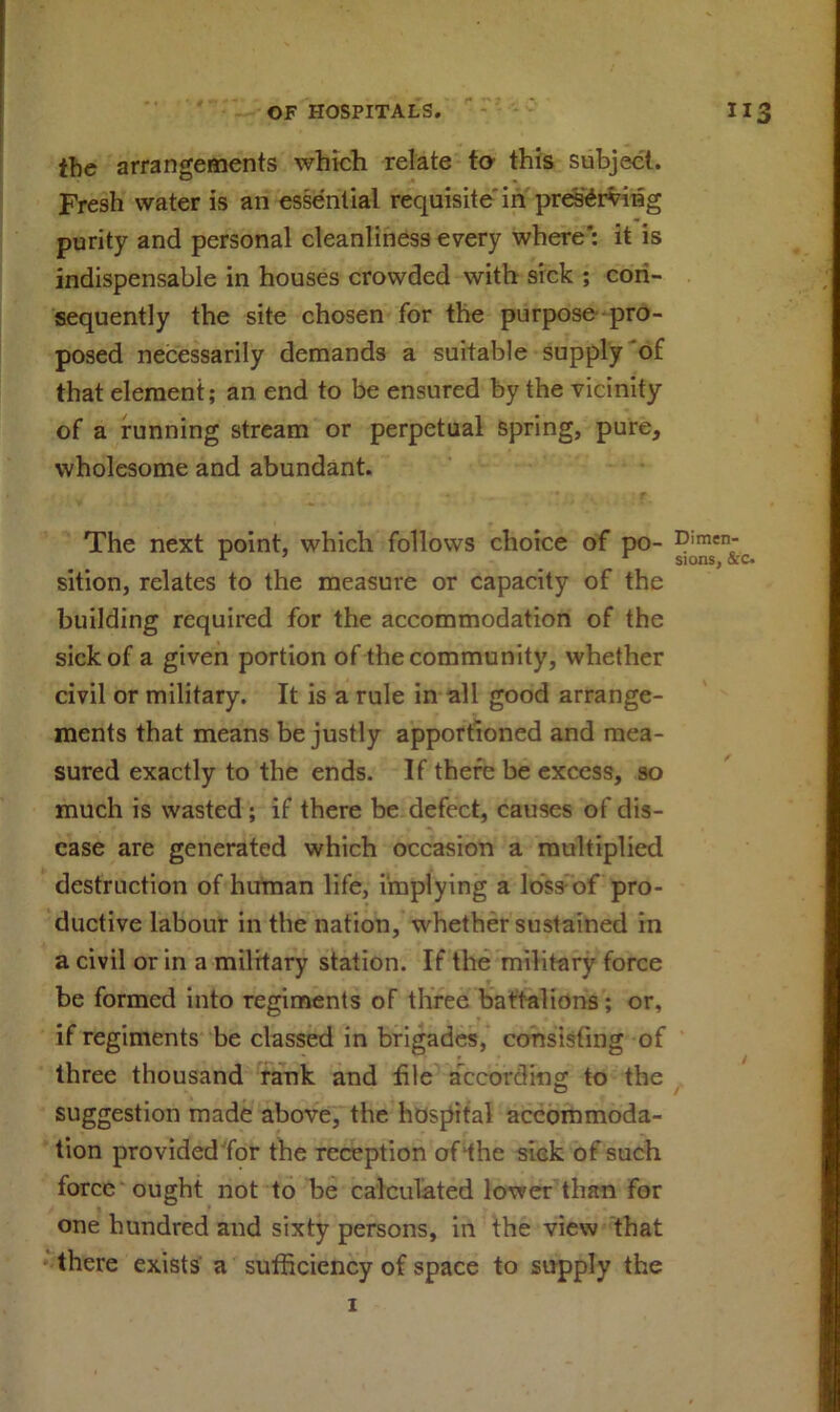 the arrangements which relate to this subject. Fresh water is an essential requisite'in preserving purity and personal cleanliness every where': it is indispensable in houses crowded with sick ; con- sequently the site chosen for the purpose pro- posed necessarily demands a suitable supply of that element; an end to be ensured by the vicinity of a running stream or perpetual spring, pure, wholesome and abundant. The next point, which follows choice of po- Dimen; sition, relates to the measure or capacity of the building required for the accommodation of the sick of a given portion of the community, whether civil or military. It is a rule in all good arrange- ments that means be justly apportioned and mea- sured exactly to the ends. If there be excess, so much is wasted; if there be defect, causes of dis- ease are generated which occasion a multiplied destruction of human life, implying a loss of pro- ductive labour in the nation, whether sustained in a civil or in a military station. If the military force be formed into regiments of three battalions; or, if regiments be classed in brigades, consisting of three thousand rank and file according to the suggestion made above, the hospital accommoda- tion provided for the reception of the sick of such force ought not to be calculated lower than for one hundred and sixty persons, in the view that there exists a sufficiency of space to supply the 1