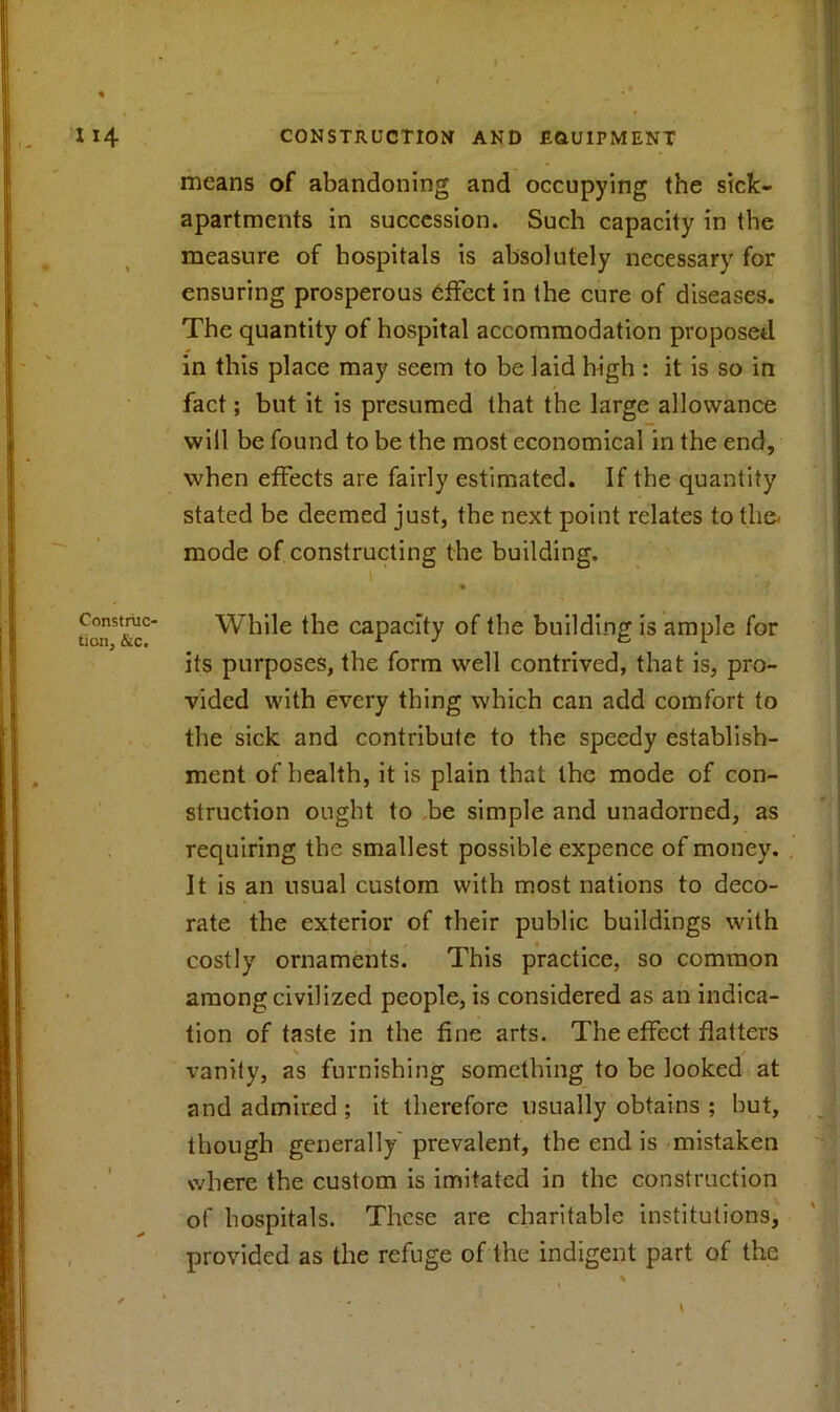 means of abandoning and occupying the sick- apartments in succession. Such capacity in the measure of hospitals is absolutely necessary for ensuring prosperous effect in the cure of diseases. The quantity of hospital accommodation proposed in this place may seem to be laid high : it is so in fact; but it is presumed that the large allowance will be found to be the most economical in the end, when effects are fairly estimated. If the quantity stated be deemed just, the next point relates to tli& mode of constructing the building. Construc- tion, &c. While the capacity of the building is ample for its purposes, the form well contrived, that is, pro- vided with every thing which can add comfort to the sick and contribute to the speedy establish- ment of health, it is plain that the mode of con- struction ought to be simple and unadorned, as requiring the smallest possible expence of money. It is an usual custom with most nations to deco- rate the exterior of their public buildings with costly ornaments. This practice, so common among civilized people, is considered as an indica- tion of taste in the fine arts. The effect flatters \ / vanity, as furnishing something to be looked at and admired ; it therefore usually obtains ; but, though generally prevalent, the end is mistaken where the custom is imitated in the construction of hospitals. These are charitable institutions, provided as the refuge of the indigent part of the