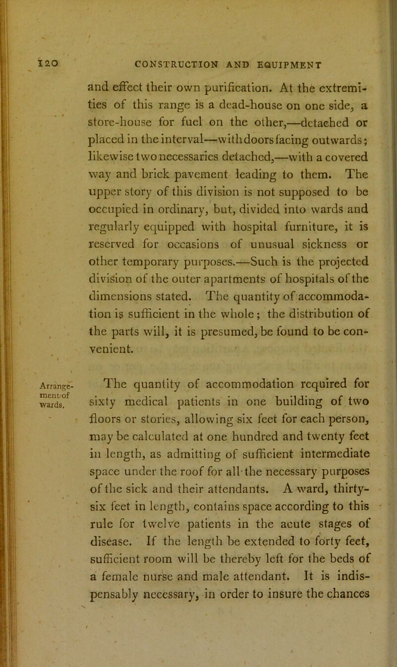 Arrange- ment of wards. and effect their own purification. At the extremi- ties of this range is a dead-house on one side, a store-house for fuel on the other,—detached or placed in the interval—withdoorsfacing outwards; likewise two necessaries detached,—with a covered way and brick pavement leading to them. The upper story of this division is not supposed to be occupied in ordinary, but, divided into wards and regularly equipped with hospital furniture, it is reserved for occasions of unusual sickness or other temporary purposes.—Such is the projected division of the outer apartments of hospitals of the dimensions stated. The quantity of accommoda- tion is sufficient in the whole; the distribution of the parts will, it is presumed, be found to be con- venient. The quantity of accommodation required for sixty medical patients in one building of two floors or stories, allowing six feet for each person, may be calculated at one hundred and twenty feet in length, as admitting of sufficient intermediate space under the roof for all-the necessary purposes of the sick and their attendants. A ward, thirty- six feet in length, contains space according to this rule for twelve patients in the acute stages of disease. If the length be extended to forty feet, sufficient room will be thereby left for the beds of a female nurse and male attendant. It is indis- pensably necessary, in order to insure the chances i